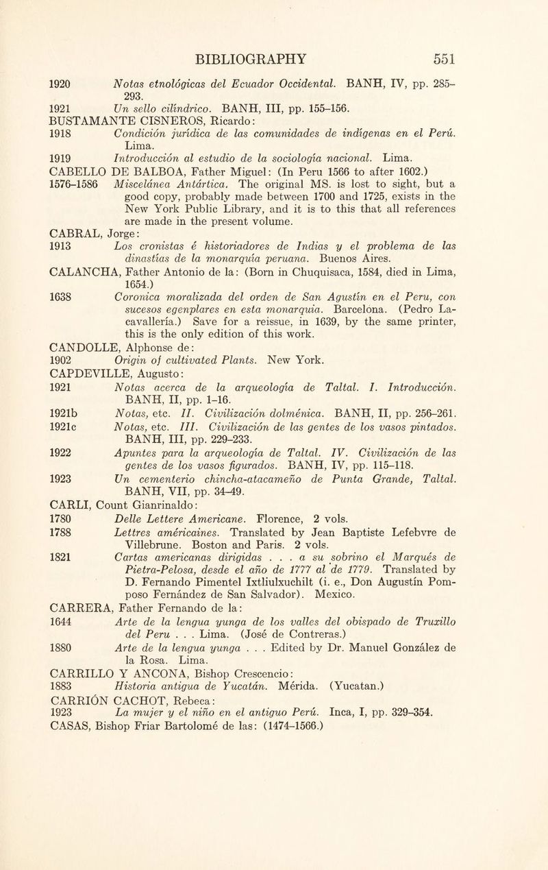 1920 Notas etnologicas del Ecuador Occidental. BANH, IV, pp. 285- 293. 1921 JJn sello cilindrico. BANH, III, pp. 155-156. BUSTAMANTE CISNEROS, Ricardo: 1918 Condicion juridica de las comunidades de indigenas en el Peru. Lima. 1919 Introduccion al estudio de la sociologia nacional. Lima. CABELLO DE BALBOA, Father Miguel: (In Peru 1566 to after 1602.) 1576-1586 Miscelanea Antartica. The original MS. is lost to sight, but a good copy, probably made between 1700 and 1725, exists in the New York Public Library, and it is to this that all references are made in the present volume. CABRAL, Jorge: 1913 Los cronistas e historiadores de Indias y el problema de las dinastias de la monarquia peruana. Buenos Aires. CALANCHA, Father Antonio de la: (Born in Chuquisaca, 1584, died in Lima, 1654.) 1638 Coronica moralizada del orden de San Agustin en el Peru, con sucesos egenplares en esta monarquia. Barcelona. (Pedro La- cavalleria.) Save for a reissue, in 1639, by the same printer, this is the only edition of this work. CANDOLLE, Alphonse de: 1902 Origin of cultivated Plants. New York. CAPDEVILLE, Augusto: 1921 Notas acerca de la arqueologia de Taltal. I. Introduccion. BANH, II, pp. 1-16. 1921b Notas, etc. II. Civilizacion dolmenica. BANH, II, pp. 256-261. 1921c Notas, etc. III. Civilizacion de las gentes de los vasos pintados. BANH, III, pp. 229-233. 1922 Apuntes para la arqueologia de Taltal. IV. Civilizacion de las gentes de los vasos figurados. BANH, IV, pp. 115-118. 1923 Un cementerio chincha-atacameno de Punta Grande, Taltal. BANH, VII, pp. 34^9. CARLI, Count Gianrinaldo: 1780 Delle Lettere Americane. Florence, 2 vols. 1788 Lettres americaines. Translated by Jean Baptiste Lefebvre de Villebrune. Boston and Paris. 2 vols. 1821 Cartas americanas dirigidas ... a su sobrino el Marques de Pietra-Pelosa, desde el ano de 1777 al de 1779. Translated by D. Fernando Pimentel Ixtliulxuchilt (i. e., Don Augustin Pom- poso Fernandez de San Salvador). Mexico. CARRERA, Father Fernando de la: 1644 Arte de la lengua yunga de los valles del obispado de Truxillo del Peru . . . Lima. (Jose de Contreras.) 1880 Arte de la lengua yunga . . . Edited by Dr. Manuel Gonzalez de la Rosa. Lima. CARRILLO Y ANCONA, Bishop Crescencio: 1883 Historia antigua de Yucatan. Merida. (Yucatan.) CARRION CACHOT, Rebeca: 1923 La mujer y el nino en el antiguo Peru. Inca, I, pp. 329-354. CASAS, Bishop Friar Bartolome de las: (1474-1566.)