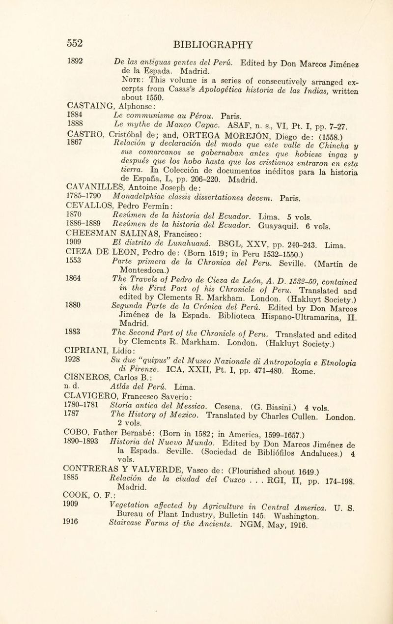 1892 De las antiguas gentes del Peru. Edited by Don Marcos Jimenez de la Espada. Madrid. Note: This volume is a series of consecutively arranged ex¬ cerpts from Casas s Apologetica historia de las Indias, written about 1550. CASTAING, Alphonse: 1884 Le communisme au Perou. Paris. 1888 Le mythe de Manco Capac. ASAF, n. s., VI, Pt. I, pp. 7-27. CASTRO, Cristobal de; and, ORTEGA MOREJON, Diego de: (1558.) 1867 Relacion y declaracion del modo que este valle de Chincha y sus comarcanos se gobernaban antes que hobiese ingas y despues que los hobo hasta que los cristianos entraron en esta tierra. In Coleccion de documentos ineditos para la historia de Espana, L, pp. 206-220. Madrid. CAVANILLES, Antoine Joseph de: 1785-1790 Monadelphiae classis dissertationes decern. Paris. CEVALLOS, Pedro Fermin: 1870 Resumen de la historia del Ecuador. Lima. 5 vols. 1886-1889 Resumen de la historia del Ecuador. Guayaquil. 6 vols. CHEESMAN SALINAS, Francisco: 1909 El distrito de Lunahuana. BSGL, XXV, pp. 240-243. Lima. CIEZA DE LEON, Pedro de: (Bom 1519; in Peru 1532-1550 ) 1553 ~ la Chronica del Peru. Seville. (Martin de 1864 1880 1883 Parte primera de Montesdoca.) The Travels of Pedro de Cieza de Leon, A. D. 1532-50, contained m the First Part of his Chronicle of Peru. Translated and edited by Clements R. Markham. London. (Hakluyt Society.) Segunda Parte de la Cronica del Peru. Edited by Don Marcos Jimenez de la Espada. Biblioteca Hispano-Ultramarina II Madrid. The Second Part of the Chronicle of Peru. Translated and edited by Clements R. Markham. London. (Hakluyt Societv ) CIPRIANI, Lidio: 1928 Su due “quipus” del Museo Nazionale di Antropologia e Etnologia di Firenze. ICA, XXII, Pt. I, pp. 471-480. Rome. CISNEROS, Carlos B.: n-d. Atlas del Peru. Lima. CLAVIGERO, Francesco Saverio: 1780-1781 Storia antica del Messico. Cesena. (G. Biasini.) 4 vols. 1787 The History of Mexico. Translated by Charles Cullen. London. 2 vols. COBO, Father Bernabe: (Born in 1582; in America, 1599-1657.) 1890-1893 Historia del Nuevo Mundo. Edited by Don Marcos Jimenez de la Espada. Seville. (Sociedad de Bibliofilos Andaluces.) 4 vols. CONTRERAS Y VALVERDE, Vasco de: (Flourished about 1649.) 1885 COOK, O. 1909 1916 Relacion de Madrid. la ciudad del Cuzco RGI, II, pp. 174-198. Vegetation affected by Agriculture in Central America. Bureau of Plant Industry, Bulletin 145. Washington. Staircase Farms of the Ancients. NGM, May, 1916. U. S.