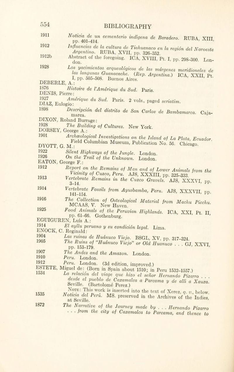 1911 1912 1912b 1928 Noticia de un cementerio indigena de Baradero. RUBA XIII pp. 401-414. ’ A’ Influences de jj cutom de Tiahuanaco en la region del Noroeste Argentmo. RUBA, XVII, pp. 326-352. Abstract of the foregoing. ICA, XVIII, Pt. I, pp. 298-300. Lon- Los yacimientos arqueologicos de las mdrgenes meridionales de las langunas Guanacache. (Rep. Argentina.) ICA XXII Pt I, pp. 505-508. Buenos Aires. DEBERLE, A.: 1876 Histoire de VAmerique du Bud. Paris. DENIS, Pierre: DIAZ EulogfcU9^ ^ SUd' PariS’ 2 V°1S'’ Paged seriatim- 1898 Description del distrito de San Carlos de Bambamarca. Caia- marca. J DIXON, Roland Burrage: 1928 The Building of Cultures. New York DORSEY, George A.: 1901 Archceological Investigations on the Island of La Plata, Ecuador DYOTT G m • d Columbian Museum, Publication No. 56. Chicago. 1922 Silent Highways of the Jungle. London. ^e Trail of the Unknown. London. EATON, George F.: 1912 Report on the Remains oj Man and of Lower Animals from the Vicinity of Cuzco, Peru. AJS, XXXIII, pp. 325-333. Vertebrate Remains in the Cuzco Gravels. AJS, XXXVI, pp. Vertebrate Fossils from Ayusbamba, Peru. AJS, XXXVII pp Th\/\n\ °l\tCtvn Osteological Material from Machu Picchu. MPAAo, V. New Haven. Food Animals of the Peruvian Highlands. ICA XXI Pt TT pp. 61-66. Gothenburg. ’ ’ ’ EGUIGUREN, Luis A.: ^ EJt ayllu keruano y su condicion legal. Lima. DJNOCK, C. Reginald: lonr Zinas de Hudnuco Viejo. BSGL, XV, pp. 317-324 1905 The Rums of “Hudnuco Viejo” or Old Huanuco . . GJ XXVI pp. 153-179. ’ ’ 1907 The Andes and the Amazon. London. 1910 Peru. London. Seru\ London- Gd edition, improved.) ESI LIE, Miguel de: (Born in Spain about 1510; in Peru 1532-1557.) 1.1 .ST- / ,/f / /-«on A „ 7 - * 7 • i _ 1913 1914 1916 1925 1535 1872 r , 7 1 i-OOZj—1004.) La relacion del viage que hizo el sehor Hernando Pizarro desde el pueblo de Caxamalca a Parcama y de alii a Xauxa. Seville. (Bartolome Perez.) Note: This work is inserted into the text of Xerez, q. v„ below. Noticia del Peru. MS. preserved in the Archives of the Indies at Seville. ’ The Narrative of the Journey made by .. . Hernando Pizarro . . . from the city of Caxamalca to Parcama, and thence to
