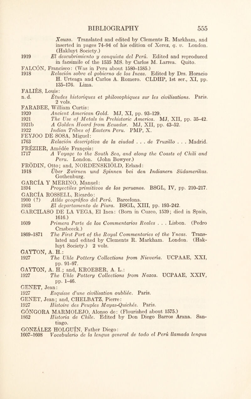 Xauxa. Translated and edited by Clements R. Markham, and inserted in pages 74-94 of his edition of Xerez, q. v. London. (Hakluyt Society.) 1919 El descubrimiento y conquista del Peru. Edited and reproduced in facsimile of the 1535 MS. by Carlos M. Larrea. Quito. FALCON, Francisco: (Was in Peru about 1580-1585.) 1918 Relacion sobre el gobierno de los Incas. Edited by Drs. Horacio H. Urteaga and Carlos A. Romero. CLDHP, 1st ser., XI, pp. 135-176. Lima. FALIES, Louis: n. d. Etudes historiques et philosophiques sur les civilisations. Paris. 2 vols. FARABEE, William Curtis: 1920 Ancient American Gold. MJ, XI, pp. 93-129. 1921 The Use of Metals in Prehistoric America. MJ, XII, pp. 35-42. 1921b A Golden Hoard from Ecuador. MJ, XII, pp. 43-52. 1922 Indian Tribes of Eastern Peru. PMP, X. FEYJOO DE SOSA, Miguel: 1763 Relacion descriptiva de la ciudad . . . de Truxillo . . . Madrid. FREZIER, Amedee Frangois: 1717 A Voyage to the South Sea, and along the Coasts of Chili and Peru. London. (John Bowyer.) FRODIN, Otto; and, NORDENSKIOLD, Erland: 1918 Liber Zwirnen und Spinnen bei den Indianern Sudamerikas. Gothenburg. GARCIA Y MERINO, Manuel: 1894 Proyectiles primitivos de los peruanos. BSGL, IV, pp. 210-217. GARCIA ROSSELL, Ricardo: 1900 (?) Atlas geografico del Peru. Barcelona. 1903 El departamento de Piura. BSGL, XIII, pp. 193-242. GARCILASO DE LA VEGA, El Inca: (Born in Cuzco, 1539; died in Spain, 1616.) 1609 Primera Parte de los Commentarios Reales . . . Lisbon. (Pedro Crasbeeck.) 1869-1871 The First Part of the Royal Commentaries of the Yncas. Trans¬ lated and edited by Clements R. Markham. London. (Hak¬ luyt Society.) 2 vols. GAYTON, A. H.: 1927 The Uhle Pottery Collections from Nievena. UCPAAE, XXI, pp. 91-97. GAYTON, A. H.; and, KROEBER, A. L.: 1927 The Uhle Pottery Collections from Nazca. UCPAAE, XXIV, pp. 1-46. GENET, Jean: 1927 Esquisse Tune civilisation oubliee. Paris. GENET, Jean; and, CHELBATZ, Pierre: 1927 Histoire des Peuples Mayas-Quiches. Paris. GONGORA MARMOLEJO, Alonso de: (Flourished about 1575.) 1862 Historia de Chile. Edited by Don Diego Barros Arana. San¬ tiago. GONZALEZ HOLGUIN, Father Diego: 1607-1608 Vocabulario de la lengua general de todo el Peru llamada lengua