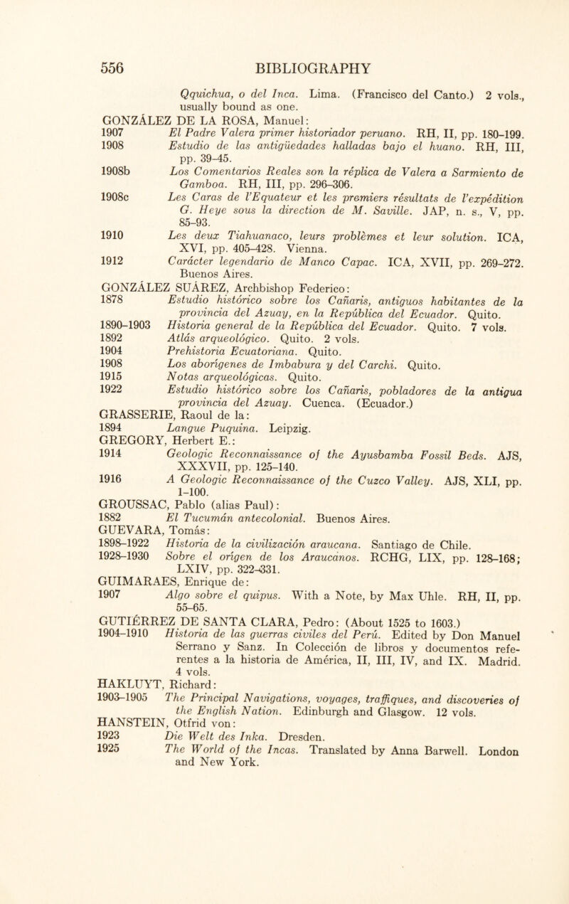 Qquichua, o del Inca. Lima. (Francisco del Canto.) 2 vols., usually bound as one. GONZALEZ DE LA ROSA, Manuel: 1907 El Padre Valera primer historiador peruano. RH, II, pp. 180-199. 1908 Estudio de las antiguedades halladas bajo el huano. RH, III, pp. 39-45. 1908b Los Comentarios Reales son la replica de Valera a Sarmiento de Gamboa. RH, III, pp. 296-306. 1908c Les Caras de VEquateur et les premiers resultats de Vexpedition G. Heye sous la direction de M. Saville. JAP, n. s., V pp 85-93. 1910 Les deux Tiahuanaco, leurs problemes et leur solution. ICA, XVI, pp. 405-428. Vienna. 1912 Caracter legendario de Manco Capac. ICA, XVII, pp. 269-272. Buenos Aires. GONZALEZ SUAREZ, Archbishop Federico: 1878 Estudio historico sobre los Canaris, antiguos habitantes de la provincia del Azuay, en la Republica del Ecuador. Quito. 1890-1903 Historia general de la Republica del Ecuador. Quito. 7 vols. 1892 Atlas arqueologico. Quito. 2 vols. 1904 Prehistoria Ecuatoriana. Quito. 1908 Los aborigenes de Imbabura y del Carchi. Quito. 1915 Notas arqueologicas. Quito. 1922 Estudio historico sobre los Canaris, pobladores de la antigua provincia del Azuay. Cuenca. (Ecuador.) GRASSERIE, Raoul de la: 1894 Langue Puquina. Leipzig. GREGORY, Herbert E.: 1914 Geologic Reconnaissance of the Ayusbamba Fossil Beds. AJS, XXXVII, pp. 125-140. 1916 A Geologic Reconnaissance of the Cuzco Valley. AJS, XLI, pp. 1-100. GROUSSAC, Pablo (alias Paul): 1882 El Tucuman antecolonial. Buenos Aires. GUEVARA, Tomas: 1898-1922 Historia de la civilizacion araucana. Santiago de Chile. 1928-1930 Sobre el origen de los Araucanos. RCHG, LIX, pp. 128-168; LXIV, pp. 322^331. GUIMARAES, Enrique de: 1907 Algo sobre el quipus. With a Note, by Max Uhle. RH, II, pp. 55-65. GUTIERREZ DE SANTA CLARA, Pedro: (About 1525 to 1603.) 1904-1910 Historia de las guerras civiles del Peru. Edited by Don Manuel Serrano y Sanz. In Coleccion de libros y documentos refe- rentes a la historia de America, II, III, IV, and IX. Madrid. 4 vols. HAKLUYT, Richard: 1903-1905 The Principal Navigations, voyages, traffiques, and discoveries of the English Nation. Edinburgh and Glasgow. 12 vols. HANSTEIN, Otfrid von: 1923 Die Welt des Inka. Dresden. 1925 The World of the Incas. Translated by Anna Barwell. London and New York.