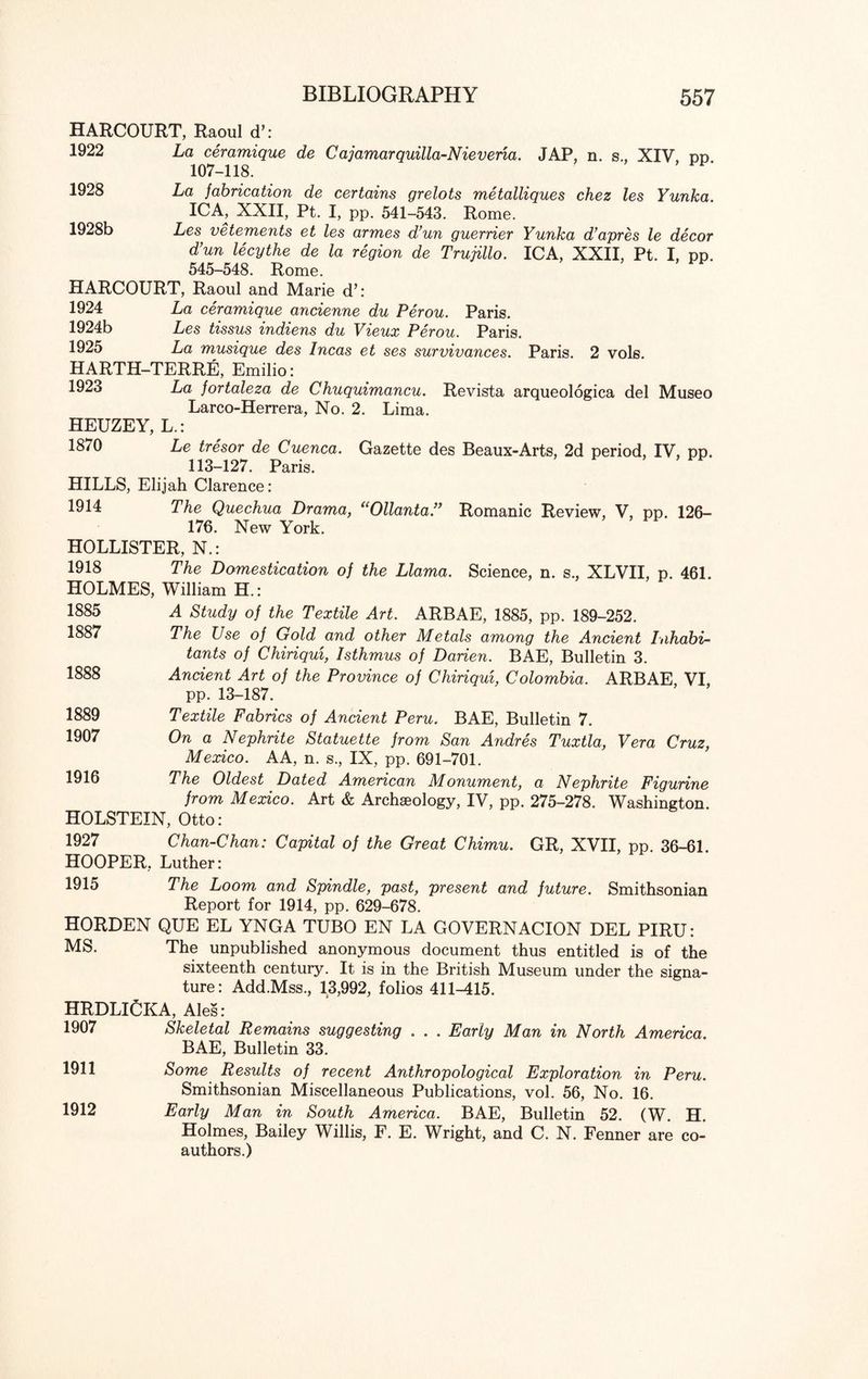 1928 1928b HARCOURT, Raoul cT: 1922 La ceramique de Cajamarquilla-Nieveria. JAP, n. s., XIV, pp 107-118. La fabrication de certains grelots metalliques chez les Yunka ICA, XXII, Pt. I, pp. 541-543. Rome. Les vetements et les armes d’un guerrier Yunka d’apres le decor d’un lecythe de la region de Trujillo. ICA, XXII, Pt. I, pp. 545-548. Rome. HARCOURT, Raoul and Marie d’: 1924 La ceramique ancienne du Perou. Paris. 1924b Les tissus indiens du Vieux Perou. Paris. 1925 La musique des Incas et ses survivances. Paris. 2 vols. HARTH-TERRE, Emilio: 1923 La fortaleza de Chuquimancu. Revista arqueologica del Museo Larco-Herrera, No. 2. Lima. HEUZEY, L.: 1870 Le tresor de Cuenca. Gazette des Beaux-Arts, 2d period, IV, pp. 113-127. Paris. HILLS, Elijah Clarence: 1914 The Quechua Drama, “Ollanta.” Romanic Review, V, pp. 126- 176. New York. HOLLISTER, N.: 1918 The Domestication of the Llama. Science, n. s., XLVII, p. 461. HOLMES, William H.: 1885 1887 1888 1889 1907 1916 A Study of the Textile Art. ARBAE, 1885, pp. 189-252. The Use of Gold and other Metals among the Ancient Inhabi¬ tants of Chiriqui, Isthmus of Darien. BAE, Bulletin 3. Ancient Art of the Province of Chiriqui, Colombia. ARBAE VI, pp. 13-187. Textile Fabrics of Ancient Peru. BAE, Bulletin 7. On a Nephrite Statuette from San Andres Tuxtla, Vera Cruz, Mexico. AA, n. s., IX, pp. 691-701. The Oldest Dated American Monument, a Nephrite Figurine from Mexico. Art & Archaeology, IV, pp. 275-278. Washington, HOLSTEIN, Otto: 1927 Chan-Chan: Capital of the Great Chimu. GR, XVII, pp. 36-61. HOOPER, Luther: 1915 The Loom and Spindle, past, present and future. Smithsonian Report for 1914, pp. 629-678. HORDEN QUE EL YNGA TUBO EN LA GOVERNACION DEL PIRU: MS. The unpublished anonymous document thus entitled is of the sixteenth century. It is in the British Museum under the signa¬ ture: Add.Mss., 13,992, folios 411^15. HRDLICKA, Ales: 1907 Skeletal Remains suggesting . . . Early Man in North America. BAE, Bulletin 33. 1911 Some Results of recent Anthropological Exploration in Peru. Smithsonian Miscellaneous Publications, vol. 56, No. 16. 1912 Early Man in South America. BAE, Bulletin 52. (W. H. Holmes, Bailey Willis, F. E. Wright, and C. N. Fenner are co¬ authors.)