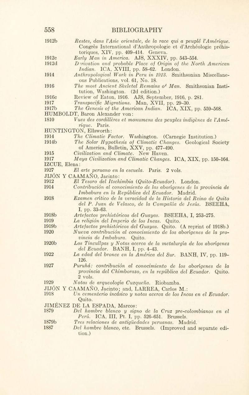 1912b Restes, dans I’Asie orientate, de la race qui a peuple V Amerique. Congres International d’Anthropologie et d’Archeologie prehis- toriques, XIV, pp. 409-414. Geneva. 1912c Early Man in America. AJS, XXXIV, pp. 543-554. 1912d Derivation and probable Place of Origin of the North American Indian. ICA, XVIII, pp. 58-62. London. 1914 Anthropological Work in Peru in 1913. Smithsonian Miscellane¬ ous Publications, vol. 61, No. 18. 1916 The most Ancient Skeletal Remains o{ Man. Smithsonian Insti¬ tution, Washington. (2d edition.) 1916c Review of Eaton, 1916. AJS, September, 1916, p. 281. 1917 Transpacific Migrations. Man, XVII, pp. 29-30. 1917b The Genesis of the American Indian. ICA, XIX, pp. 559-568. HUMBOLDT, Baron Alexander von: 1810 Vues des cordilleres et monumens des peuples indigenes de VAme¬ rique. Paris. HUNTINGTON, Ellsworth: 1914 The Climatic Factor. Washington. (Carnegie Institution.) 1914b The Solar Hypothesis of Climatic Changes. Geological Society of America, Bulletin, XXV, pp. 477-490. 1915 Civilization and Climate. New Haven. 1917 Maya Civilization and Climatic Changes. ICA, XIX, pp. 150-164. IZCUE, Elena: 1927 El arte peruano en la escuela. Paris. 2 vols. JIJON Y CAAMANO, Jacinto: 1912 El Tesoro del Itschimbia (Quito-Ecuador). London. 1914 Contribucion al conocimiento de las abongenes de la provincia de Imbabura en la Republica del Ecuador. Madrid. 1918 Examen critico de la veracidad de la Historia del Reino de Quito del P. Juan de Velasco, de la Compahia de Jesus. BSEEHA, I, pp. 33-63. 1918b Artefactos prehistoricos del Guayas. BSEEHA, I, 253-275. 1919 La religion del Imperio de los Incas. Quito. 1919b Artefactos prehistoricos del Guayas. Quito. (A reprint of 1918b.) 1920 Nueva contribucion al conocimiento de los abongenes de la pro¬ vincia de Imbabura. Quito. 1920b Los Tincullpas y Notas acerca de la metalurgia de los abongenes del Ecuador. BANH, I, pp. 4-43. 1922 La edad del bronce en la America del Sur. BANH, IV, pp. 119— 126. 1927 Puruha: contribucion al conocimiento de los abongenes de la provincia del Chimborazo, en la republica del Ecuador. Quito. 2 vols. 1929 Notas de arqueologia Cuzqueha. Riobamba. JIJON Y CAAMANO, Jacinto; and, LARREA, Carlos M.: 1918 Un cementerio incasico y notas acerca de los Incas en el Ecuador. Quito. JIMENEZ DE LA ESPADA, Marcos: 1879 Del hombre bianco y signo de la Cruz pre-colombianos en el Peru. ICA, III, Pt. I, pp. 526-651. Brussels. 1879b Tres relaciones de antiguedades peruanas. Madrid. 1887 Del hombre bianco, etc. Brussels. (Improved and separate edi¬ tion.)