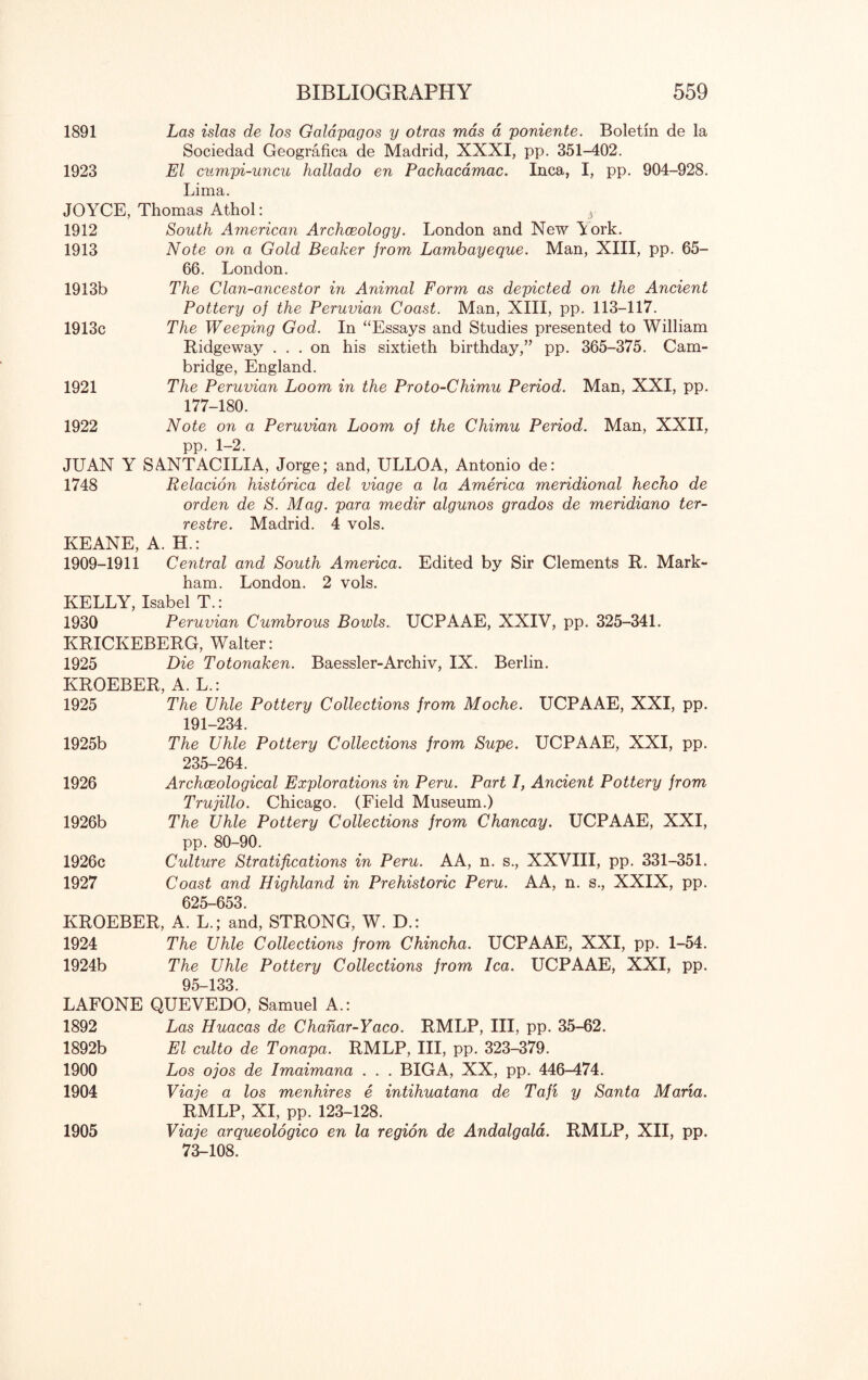 1891 Las islas de los Galapagos y otras mas a poniente. Boletin de la Sociedad Geografica de Madrid, XXXI, pp. 351-402. 1923 El cumpi-uncu hallado en Pachacamac. Inca, I, pp. 904-928. Lima. JOYCE, Thomas Athol: 3 1912 South American Archaeology. London and New Aork. 1913 Note on a Gold Beaker from Lambayeque. Man, XIII, pp. OS- GO. London. 1913b The Clan-ancestor in Animal Form as depicted on the Ancient Pottery of the Peruvian Coast. Man, XIII, pp. 113-117. 1913c The Weeping God. In ‘‘Essays and Studies presented to William Ridgeway ... on his sixtieth birthday,’’ pp. 305-375. Cam¬ bridge, England. 1921 The Peruvian Loom in the Proto-Chimu Period. Man, XXI, pp. 177-180. 1922 Note on a Peruvian Loom of the Chimu Period. Man, XXII, pp. 1-2. JUAN Y SANTACILIA, Jorge; and, ULLOA, Antonio de: 1748 Relacion historica del viage a la America meridional hecho de orden de S. Mag. para medir algunos grados de meridiano ter- restre. Madrid. 4 vols. KEANE, A. H.: 1909-1911 Central and South America. Edited by Sir Clements R. Mark¬ ham. London. 2 vols. KELLY, Isabel T.: 1930 Peruvian Cumbrous Bowls. UCPAAE, XXIV, pp. 325-341. KRICKEBERG, Walter: 1925 Die Totonaken. Baessler-Archiv, IX. Berlin. KROEBER, A. L.: 1925 The Uhle Pottery Collections from Moche. UCPAAE, XXI, pp. 191-234. 1925b The Uhle Pottery Collections from Supe. UCPAAE, XXI, pp. 235-204. 1920 Archaeological Explorations in Peru. Part I, Ancient Pottery from Trujillo. Chicago. (Field Museum.) 1920b The Uhle Pottery Collections from Chancay. UCPAAE, XXI, pp. 80-90. 1920c Culture Stratifications in Peru. AA, n. s., XXVIII, pp. 331-351. 1927 Coast and Highland in Prehistoric Peru. AA, n. s., XXIX, pp. 025-053. KROEBER, A. L.; and, STRONG, W. D.: 1924 The Uhle Collections from Chincha. UCPAAE, XXI, pp. 1-54. 1924b The Uhle Pottery Collections from lea. UCPAAE, XXI, pp. 95-133. LAFONE QUEVEDO, Samuel A.: 1892 Las Huacas de Chahar-Yaco. RMLP, III, pp. 35-02. 1892b El culto de Tonapa. RMLP, III, pp. 323-379. 1900 Los ojos de Imaimana . . . BIGA, XX, pp. 440-474. 1904 Viaje a los menhires e intihuatana de Tafi y Santa Maria. RMLP, XI, pp. 123-128. 1905 Viaje arqueologico en la region de Andalgala. RMLP, XII, pp. 73-108.