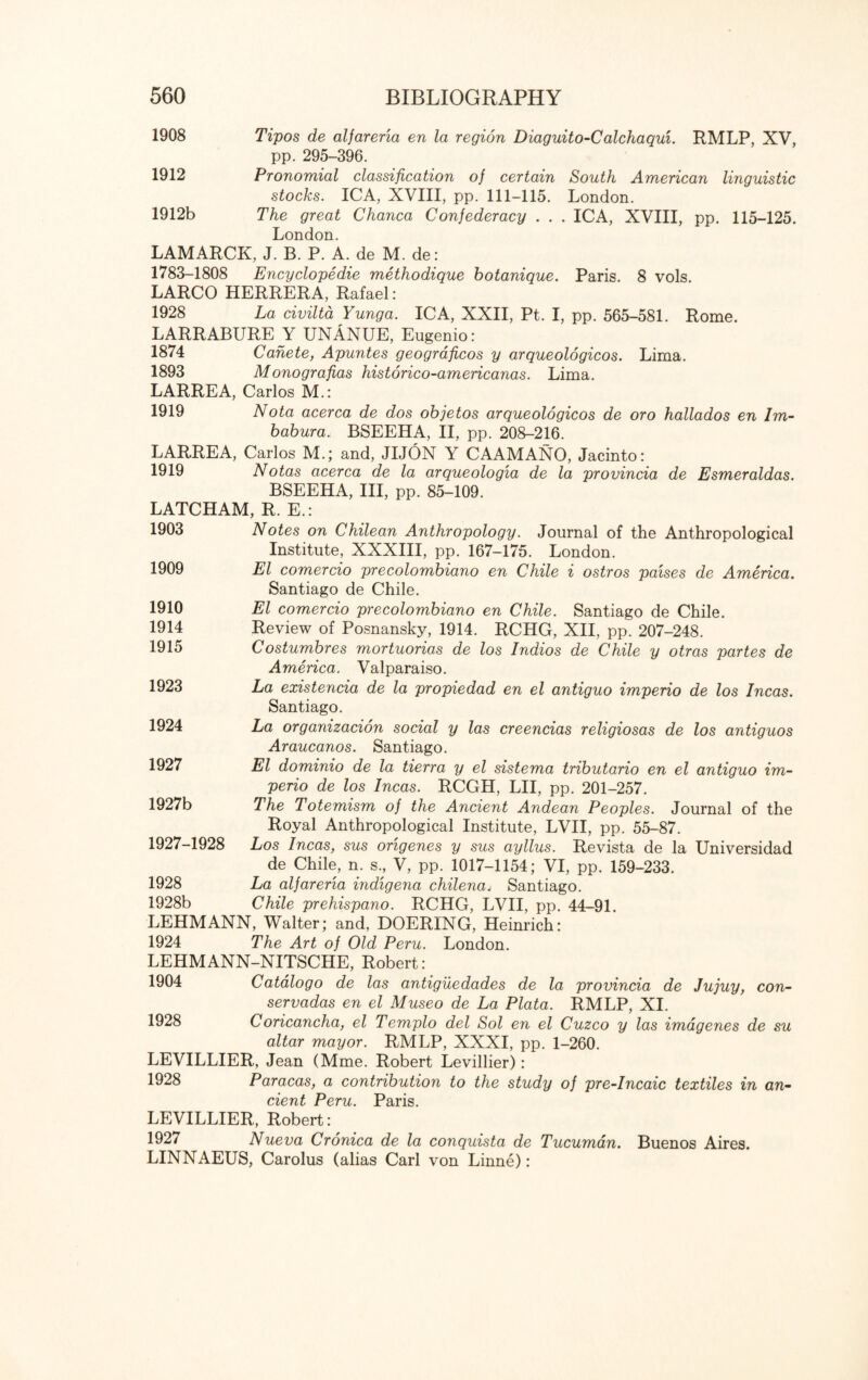 South American linguistic London. . ICA, XVIII, pp. 115-125. Paris. 8 vols. 1908 Tipos de alfarena en la region Diaguito-Calchaqui. RMLP, XV, pp. 295-396. 1912 Pronomial classification of certain stocks. ICA, XVIII, pp. 111-115. 1912b The great Chanca Confederacy . . , London. LAMARCK, J. B. P. A. de M. de: 1783-1808 Encyclopedic methodique botanique. LARCO HERRERA, Rafael: 1928 La civilta Yunga. ICA, XXII, Pt. I, pp. 565-581. Rome. LARRABURE Y UNANUE, Eugenio: 1874 Cahete, Apuntes geograficos y arqueologicos. Lima. 1893 Monografias historico-americanas. Lima. LARREA, Carlos M.: 1919 Nota acerca de dos objetos arqueologicos de oro hallados en Im- babura.i BSEEHA, II, pp. 208-216. LARREA, Carlos M.; and, JIJON Y CAAMANO, Jacinto: 1919 Notas acerca de la arqueologia de la provincia de Esmeraldas. BSEEHA, III, pp. 85-109. LATCHAM, R. E.: 1903 Notes on Chilean Anthropology. Journal of the Anthropological Institute, XXXIII, pp. 167—175. London. El comercio precolombiano en Chile i ostros paises de America. Santiago de Chile. El comercio precolombiano en Chile. Santiago de Chile. Review of Posnansky, 1914. RCHG, XII, pp. 207-248. Costumbres mortuorias de los Indios de Chile y otras partes de America. Valparaiso. La existencia de la propiedad en el antiguo imperio de los Incas. Santiago. La organizacion social y las creencias religiosas de los antiguos Araucanos. Santiago. El dominio de la tierra y el sistema tributario en el antiguo im¬ perio de los Incas. RCGH, LII, pp. 201-257. The Totemism of the Ancient Andean Peoples. Journal of the Royal Anthropological Institute, LVII, pp. 55-87. Los Incas, sus origenes y sus ayllus. Revista de la Universidad de Chile, n. s., V, pp. 1017-1154; VI, pp. 159-233. La alfarena indigena chilenaj Santiago. Chile prehispano. RCHG, LVII, pp. 44-91. LEHMANN, Walter; and, DOERING, Heinrich: 1924 The Art of Old Peru. London. LEHMANN-NITSCHE, Robert: 1904 Catalogo de las antigiledades de la provincia de Jujuy, con- servadas en el Museo de La Plata. RMLP, XI. 1928 Coricancha, el Templo del Sol en el Cuzco y las imagenes de su altar mayor. RMLP, XXXI, pp. 1-260. LEVILLIER, Jean (Mme. Robert Levillier): 1928 Paracas, a contribution to the study of pre-Incaic textiles in an¬ cient Peru. Paris. LEVILLIER, Robert: 1927 Nueva Cronica de la conquista de Tucuman. Buenos Aires. LINNAEUS, Carolus (alias Carl von Linne): 1909 1910 1914 1915 1923 1924 1927 1927b 1927-1928 1928 1928b