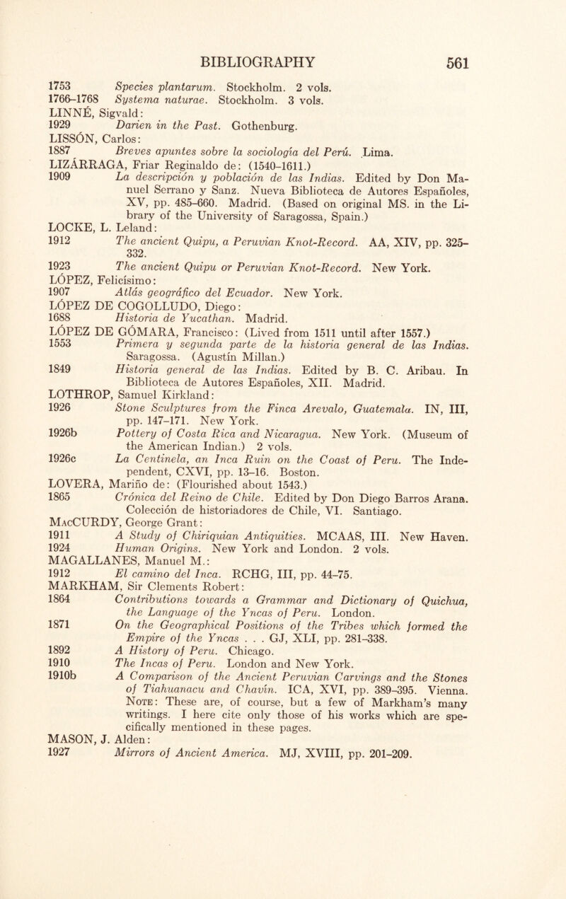 1753 Species plantarum. Stockholm. 2 vols. 1766-1768 Systema naturae. Stockholm. 3 vols. LINNE, Sigvald: 1929 Darien in the Past. Gothenburg. LISSON, Carlos: 1887 Breves apuntes sobre la sociologia del Peru. Lima. LIZARRAGA, Friar Reginaldo de: (1540-1611.) 1909 La descripcion y poblacion de las Indias. Edited by Don Ma¬ nuel Serrano y Sanz. Nueva Biblioteca de Autores Espanoles, XV, pp. 485-660. Madrid. (Based on original MS. in the Li¬ brary of the University of Saragossa, Spain.) LOCKE, L. Leland: 1912 The ancient Quipu, a Peruvian Knot-Record. AA, XIV, pp. 325- 332. 1923 The ancient Quipu or Peruvian Knot-Record. New York. LOPEZ, Felicisimo: 1907 Atlas geografico del Ecuador. New York. LOPEZ DE COGOLLUDO, Diego: 1688 Historia de Yucathan. Madrid. LOPEZ DE GOMARA, Francisco: (Lived from 1511 until after 1557.) 1553 Primera y segunda parte de la historia general de las Indias. Saragossa. (Agustin Millan.) 1849 Historia general de las Indias. Edited by B. C. Aribau. In Biblioteca de Autores Espanoles, XII. Madrid. LOTHROP, Samuel Kirkland: 1926 Stone Sculptures from the Finca Arevalo, Guatemala. IN, III, pp. 147-171. New York. 1926b Pottery of Costa Rica and Nicaragua. New York. (Museum of the American Indian.) 2 vols. 1926c La Centinela, an Inca Ruin on the Coast of Peru. The Inde¬ pendent, CXVI, pp. 13-16. Boston. LOVERA, Marino de: (Flourished about 1543.) 1865 Cronica del Reino de Chile. Edited by Don Diego Barros Arana. Coleccion de historiadores de Chile, VI. Santiago. MacCURDY, George Grant: 1911 A Study of Chiriquian Antiquities. MCAAS, III. New Haven. 1924 Human Origins. New York and London. 2 vols. MAGALLANES, Manuel M.: 1912 El camino del Inca. RCHG, III, pp. 44-75. MARKHAM, Sir Clements Robert: Contributions towards a Grammar and Dictionary of Quichua, the Language of the Yncas of Peru. London. On the Geographical Positions of the Tribes which formed the Empire of the Yncas . . . GJ, XLI, pp. 281-338. A History of Peru. Chicago. The Incas of Peru. London and New York. A Comparison of the Ancient Peruvian Carvings and the Stones of Tiahuanacu and Chavvn. ICA, XVI, pp. 389-395. Vienna. Note: These are, of course, but a few of Markham’s many writings. I here cite only those of his works which are spe¬ cifically mentioned in these pages. MASON, J. Alden: 1927 Mirrors of Ancient America. MJ, XVIII, pp. 201-209. 1864 1871 1892 1910 1910b