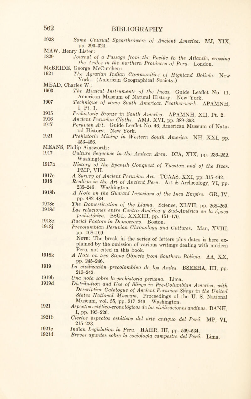 1928 Some Unusual Spearthrowers of Ancient America. MJ, XIX pp. 290-324. MAW, Henry Lister: 1829 Journal of a Passage from the Pacific to the Atlantic, crossing the Andes in the northern Provinces of Peru. London. McBRIDE, George McCutchen: 1921 The Agrarian Indian Communities of Highland Bolivia. New York. (American Geographical Society.) MEAD, Charles W.: 1903 The Musical Instruments of the Incas. Guide Leaflet No. 11, American Museum of Natural History. New York. Technique of some South American Feather-work. APAMNH I, Pt. 1. Prehistoric Bronze in South America. APAMNH, XII, Pt. 2. Ancient Peruvian Cloths. AMJ, XVI, pp. 389-393. Peruvian Art. Guide Leaflet No. 46, American Museum of Natu¬ ral History. New York. Prehistoric Mining in Western South America. NH, XXI, pp 453-456. MEANS, Philip Ainsworth: 1907 1915 1916 1917 1921 1917 1917b 1917c 1918 1918b 1918c 1918d 1918e 1918j 1918k 1919 1919b 1919d 1921 1921b Culture Sequence in the Andean Area. ICA, XIX, pp. 236-252. Washington. History of the Spanish Conquest of Yucatan and of the Itzas. PMP, VII. A Survey of Ancient Peruvian Art. TCAAS, XXI, pp. 315^42. Realism in the Art of Ancient Peru. Art & Archaeology VI pp. 235-246. Washington. A Note on the Guarani Invasions of the Inca Empire. GR IV pp. 482-484. The Domestication of the Llama. Science, XLVII, pp. 268-269. Las relaciones entre Centro-America y Sud-America en la epoca prehistorica. BSGL, XXXIII, pp. 151-170. Racial Factors in Democracy. Boston. Precolumbian Peruvian Chronology and Cultures. Man XVIII pp. 168-169. Note: The break in the series of letters plus dates is here ex¬ plained by the omission of various writings dealing with modern Peru, not cited in this book. A Note on two Stone Objects from Southern Bolivia. AA, XX pp. 245-246. La civilizacion precolombina de los Andes. BSEEHA, III pp 213-242. Una nota sobre la prehistoria peruana. Lima. Distribution and Use of Slings in Pre-Columbian America, with Descriptive Catalogue of Ancient Peruvian Slings in the United States National Museum. Proceedings of the U. S. National Museum, vol. 55, pp. 317-349. Washington. Aspectos este tico-cronologicos de las civilizaciones andinas B 4NH I, pp. 195-226. Ciertos aspectos esteticos del arte antiguo del Peru MP VI 215-223. 1921c 1921d Indian Legislation in Peru. HAHR, III, pp. 509-534. Breves apuntes sobre la sociologia campestre del Peru. Lima.
