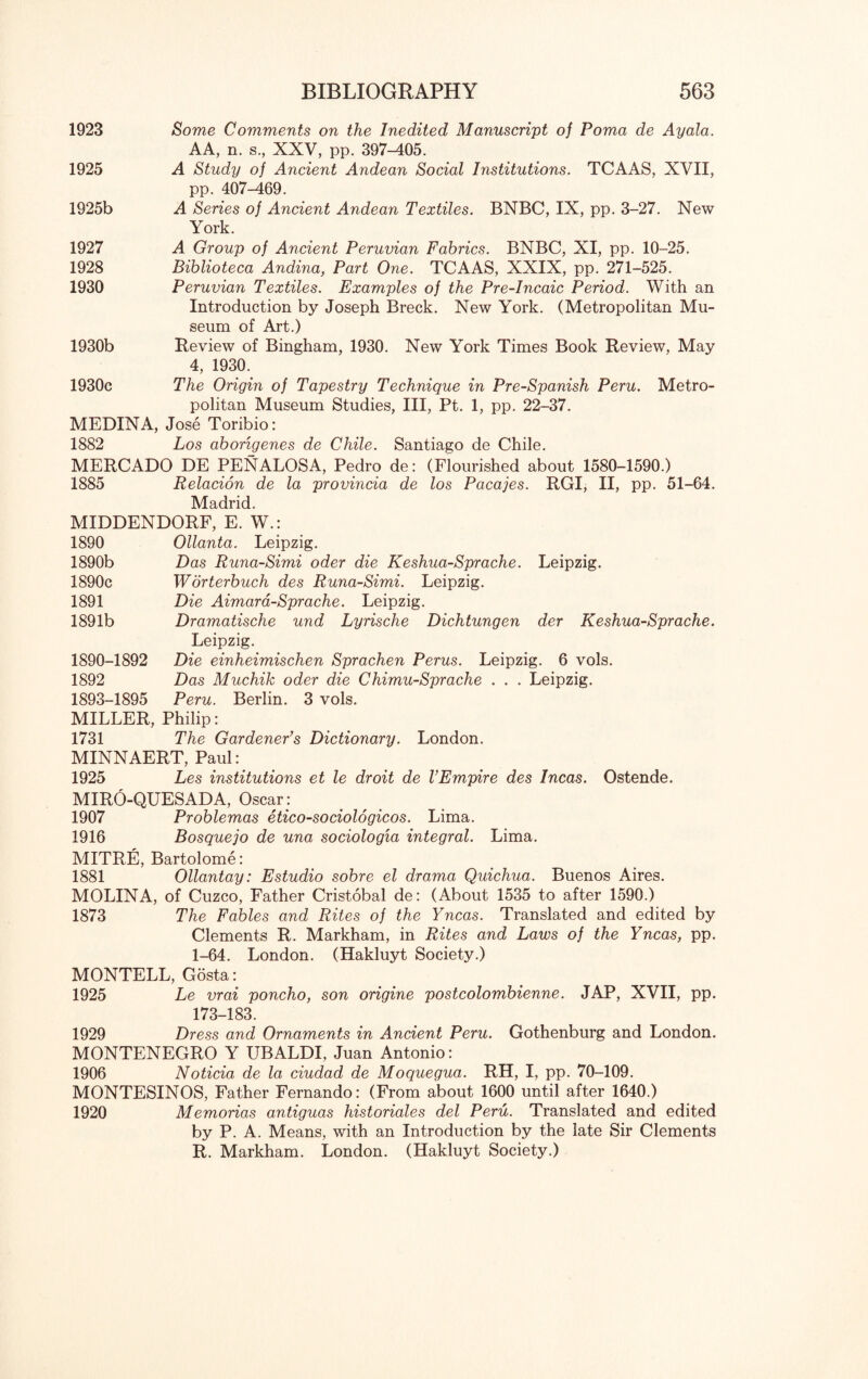 1923 Some Comments on the Inedited Manuscript of Poma de Ayala. AA, n. s., XXV, pp. 397-405. 1925 A Study of Ancient Andean Social Institutions. TCAAS, XVII, pp. 407-169. 1925b A Series of Ancient Andean Textiles. BNBC, IX, pp. 3-27. New York. 1927 A Group of Ancient Peruvian Fabrics. BNBC, XI, pp. 10-25. 1928 Biblioteca Andina, Part One. TCAAS, XXIX, pp. 271-525. 1930 Peruvian Textiles. Examples of the Pre-Incaic Period. With an Introduction by Joseph Breck. New York. (Metropolitan Mu¬ seum of Art.) 1930b Review of Bingham, 1930. New York Times Book Review, May 4, 1930. 1930c The Origin of Tapestry Technique in Pre-Spanish Peru. Metro¬ politan Museum Studies, III, Pt. 1, pp. 22-37. MEDINA, Jose Toribio: 1882 Los abongenes de Chile. Santiago de Chile. MERCADO DE PENALOSA, Pedro de: (Flourished about 1580-1590.) 1885 Relacion de la provincia de los Pacajes. RGI, II, pp. 51-64. Madrid. MIDDENDORF, E. W.: 1890 Ollanta. Leipzig. 1890b Das Runa-Simi oder die Keshua-Sprache. Leipzig. 1890c Worterbuch des Runa-Simi. Leipzig. 1891 Die Aimara-Sprache. Leipzig. 1891b Dramatische und Lyrische Dichtungen der Keshua-Sprache. Leipzig. 1890-1892 Die einheimischen Sprachen Perus. Leipzig. 6 vols. 1892 Das Muchik oder die Chimu-Sprache . . . Leipzig. 1893-1895 Peru. Berlin. 3 vols. MILLER, Philip: 1731 The Gardener’s Dictionary. London. MINNAERT, Paul: 1925 Les institutions et le droit de VEmpire des Incas. Ostende. MIRO-QUESADA, Oscar : 1907 Problemas etico-sociologicos. Lima. 1916 Bosquejo de una sociologia integral. Lima. MITRE, Bartolome: 1881 Ollantay: Estudio sobre el drama Quichua. Buenos Aires. MOLINA, of Cuzco, Father Cristobal de: (About 1535 to after 1590.) 1873 The Fables and Rites of the Yncas. Translated and edited by Clements R. Markham, in Rites and Laws of the Yncas, pp. 1-64. London. (Hakluyt Society.) MONTELL, Gosta: 1925 Le vrai poncho, son origine postcolombienne. JAP, XVII, pp. 173-183. 1929 Dress and Ornaments in Ancient Peru. Gothenburg and London. MONTENEGRO Y UBALDI, Juan Antonio: 1906 Noticia de la ciudad de Moquegua. RH, I, pp. 70-109. MONTESINOS, Father Fernando: (From about 1600 until after 1640.) 1920 Memorias antiguas historiales del Peru. Translated and edited by P. A. Means, with an Introduction by the late Sir Clements R. Markham. London. (Hakluyt Society.)