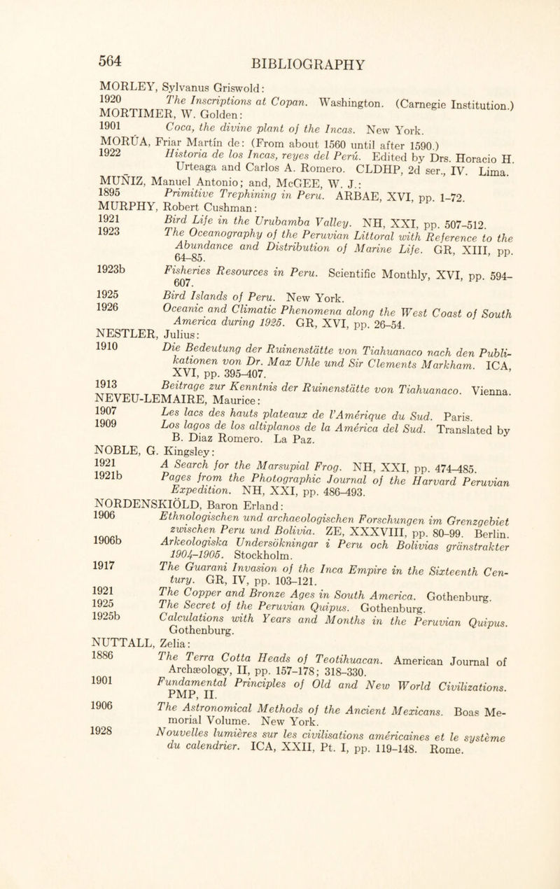 MORLEY, SyJvanus Griswold: 1920 The Inscriptions at Copan. Washington. (Carnegie Institution.) MORTIMER, W. Golden: 1901 Coca, the divine plant of the Incas. New York. MORUA, Friar Martin de: (From about 1560 until after 1590.) 1922 Histona de los Incas, reyes del Peru. Edited by Drs. Horacio H. Urteaga and Carlos A. Romero. CLDHP, 2d ser., IV. Lima. MUNIZ, Manuel Antonio; and, McGEE, W. J.: 1895 Primitive Trephining in Peru. ARBAE XVI pp. 1-72. MURPHY, Robert Cushman: 1921 1923 1923b 1925 1926 Bird Life in the Urubamba Valley. NH, XXI, pp. 507-512. The Oceanography of the Peruvian Littoral with Reference to the Abundance and Distribution of Marine Life. GR XIII pp 64-85. ’ ’ m • Fisheries Resources in Peru. Scientific Monthly, XVI pp 594- 607. ’ Bird Islands of Peru. New York. Oceanic and Climatic Phenomena along the West Coast of South America during 1925. GR, XVI, pp 26-54 NESTLER, Julius: 1910 Die Bedeutung der Ruinenstdtte von Tiahuanaco nach den Publi- kationen von Dr. Max Uhle und Sir Clements Markham ICA XVI, pp. 395-407. 1913 Beitrage zur Kenntnis der Ruinenstdtte von Tiahuanaco. Vienna. NEVEU-LEMAIRE, Maurice: 1907 Les lacs des hauts plateaux de VAmerique du Sud. Paris. 1909 Los lagos de los altiplanos de la America del Sud. Translated by B. Diaz Romero. La Paz. NOBLE, G. Kingsley: 1921 A Search for the Marsupial Frog. NH, XXI, pp. 474-485. 1921b Pages from the Photographic Journal of the Harvard Peruvian Expedition. NH, XXI, pp. 486-493. NORDENSKIOLD, Baron Erland: 1906 Ethnologischen und archaeologischen Forschungen im Grenzgebiet zwischen Peru und Bolivia. ZE, XXXVIII, pp. 80-99. Berlin. Arkeologiska Undersokningar i Peru och Bolivias grdnstrakter 1904-1905„ Stockholm. The Guarani Invasion of the Inca Empire in the Sixteenth Cen¬ tury. GR, IV, pp. 103-121. The Copper and Bronze Ages in South America. Gothenburg. The Secret of the Peruvian Quipus. Gothenburg. Calculations with Years and Months in the Peruvian Quipus Gothenburg. NUTTALL, Zelia: The Terra Cotta Heads of Teotihuacan. American Journal of Archaeology, II, pp. 157-178; 318-330. Fundamental Principles of Old and New World Civilizations PMP, II. The Astronomical Methods of the Ancient Mexicans. Boas Me¬ morial Volume. New York. Nouvelles lumieres sur les civilisations americaines et le systeme du calendrier. ICA, XXII, Pt. I, pp. 119-148. Rome. 1906b 1917 1921 1925 1925b 1886 1901 1906 1928