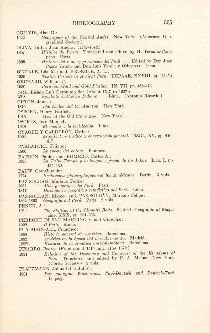 OGILVIE, Alan G.: 1922 Geography of the Central Andes. New York. (American Geo¬ graphical Society.) OLIVA, Father Juan Anello: (1572-1642.) 1857 Histoire du Perou. Translated and edited by H. Ternaux-Com- pans. Paris. 1895 Historia del reino y provincias del Peru . . . Edited by Don Juar Pazos Varela and Don Luis Varela y Orbegoso. Lima. O’NEALE, Lila M.; and, KROEBER, A. L.: 1930 Textile Periods in Ancient Peru. UCPAAE, XXVIII, pp. 23-56. ORCHARD, William C.: 1930 Peruvian Gold and Gold Plating. IN, VII, pp. 466-474. ORE, Bishop Luis Geronimo de: (About 1547 to 1627.) 1598 Symbolo Catholico Indiano . . . Lima. (Antonio Ricardo.) ORTON, James: 1870 The Andes and the Amazon. New York. OSBORN, Henry Fairfield: 1915 Men of the Old Stone Age. New York. OSORES, Jose Manuel: 1918 El medio y la legislacion. Lima. OYAGUE Y CALDERON, Carlos: 1904 Arquitectura incaica y construccion general. BSGL, XV, pp. 410- 417. PARLATORE, Filippo: 1866 Le specie dei cotoni. Florence. PATRON, Pablo; and, ROMERO, Carlos A.: 1923 La Tribu Tampu y la lengua especial de los Inkas. Inca, I, pp. 432-439. PAUW, Cornelius de: 1774 Recherches philosophiques sur les Americains. Berlin. 3 vols. PAZ-SOLDAN, Mariano Felipe: 1865 Atlas geografico del Peru. Paris. 1877 Diccionario geografico estadistico del Peru. Lima. PAZ-SOLDAN, Mateo; and, PAZ-SOLDAN, Mariano Felipe: 1862-1863 Geografia del Peru. Paris. 2 vols. PENCK, A.: 1914 The Shifting of the Climatic Belts. Scottish Geographical Maga¬ zine, XXX, pp. 281-293. PERRONE DI SAN MARTINO, Count Giuseppe: 1922 II Peru. Rome. PI Y MARGALL, Francisco: 1888 Historia general de America. Barcelona. 1892 America en la epoca del descubrimiento. Madrid. 1892b Historia de la America antecolombiana. Barcelona. PIZARRO, Pedro: (From about 1515 until after 1572.) 1921 Relation of the Discovery and Conquest of the Kingdoms of Peru. Translated and edited by P. A. Means. New York. (Cortes Society.) 2 vols. PLATZMANN, Julius (alias Julio): 1901 Das anonyme Worterbuch Tupi-Deutsch und Deutsch-Tupi. Leipzig.