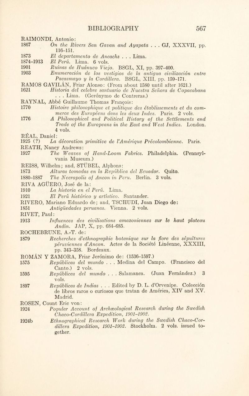 RAIMONDI, Antonio: 1867 On the Rivers San Gavan and Ayapata . . . GJ, XXXVII, pp. 116-151. 1873 El departamento de Ancachs . . . Lima. 1874-1913 El Peru. Lima. 6 vols. 1901 Ruinas de Huanuco Viejo. BSGL, XI, pp. 397-400. 1903 Enumeracion de los vestigios de la antigua civilizacion entre Pacasmayo y la Cordillera. BSGL, XIII, pp. 159-171. RAMOS GAVILAN, Friar Alonso: (From about 1580 until after 1621.) 1621 Historia del celebre santuario de Nuestra Sehora de Copacabana . . . Lima. (Geronymo de Contreras.) RAYNAL, Abbe Guillaume Thomas Frangois: 1770 Histoire philosophique et politique des etablissements et du com¬ merce des Europeens dans les deux hides. Paris. 2 vols. 1776 A Philosophical and Political History of the Settlements and Trade of the Europeans in the East and West Indies. London. 4 vols. REAL, Daniel: 1925 (?) La decoration primitive de VAmerique Precolombienne. Paris. REATH, Nancy Andrews: 1927 The Weaves of Hand-Loom Fabrics. Philadelphia. (Pennsyl¬ vania Museum.) REISS, Wilhelm; and, STUBEL, Alphons: 1873 Alturas tomadas en la Republica del Ecuador. Quito. 1880-1887 The Necropolis of Ancon in Peru. Berlin. 3 vols. RIVA AGUERO, Jose de la: 1910 La historia en el Peru. Lima. 1921 El Peru historico y artistico. Santander. RIVERO, Mariano Eduardo de; and, TSCHUDI, Juan Diego de: 1851 Antiguedades peruanas. Vienna. 2 vols. RIVET, Paul: 1913 Influences des civilisations amazoniennes sur le haut plateau Andin. JAP, X, pp. 684-685. ROCHEBRUNE, A.-T. de: 1879 Recherches d’ethnographie botanique sur la flore des sepultures peruviennes d’Ancon. Actes de la Societe Lineenne, XXXIII, pp. 343-358. Bordeaux. ROMAN Y ZAMORA, Friar Jeronimo de: (1536-1597.) 1575 Republicas del mundo . . . Medina del Campo. (Francisco del Canto.) 2 vols. 1595 Republicas del mundo . . . Salamanca. (Juan Fernandez.) 3 vols. 1897 Republicas de Indias . . . Edited by D. L. d’Orvenipe. Coleccion de libros raros o curiosos que tratan de America, XIV and XV. Madrid. ROSEN, Count Eric von: 1924 Popular Account of Archaeological Research during the Swedish Chaco-Cordillera Expedition, 1901-1902. 1924b Ethnographical Research Work during the Swedish Chaco-Cor- dillera Expedition, 1901-1902. Stockholm. 2 vols. issued to¬ gether.