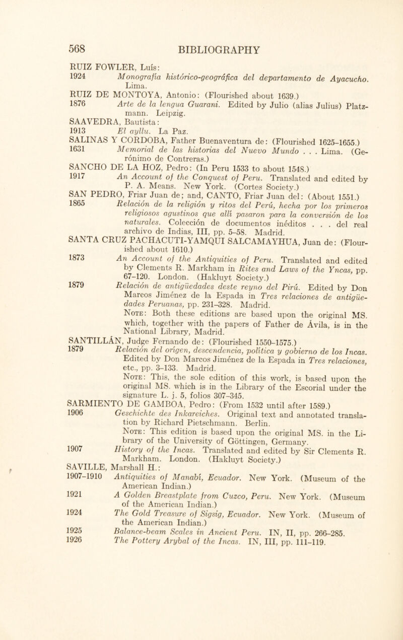 1873 1879 RUIZ FOWLER, Luis: 1924 Monografia historico-geografica del departamento de Ayacucho. Lima. RUIZ DE MONTOYA, Antonio: (Flourished about 1639.) 1876 Arte de la lengua Guarani. Edited by Julio (alias Julius) Platz- mann. Leipzig. SAAVEDRA, Bautista: 1913 El ayllu. La Paz. SALINAS Y CORDOBA, Father Buenaventura de: (Flourished 1625-1655.) 1631 Memorial de las historias del Nuevo Mundo . . . Lima. (Ge- ronimo de Contreras.) SANCHO DE LA HOZ, Pedro: (In Peru 1533 to about 1548.) 1917 An Account of the Conquest of Peru. Translated and edited by P. A. Means. New York. (Cortes Society.) SAN PEDRO, Friar Juan de; and, CANTO, Friar Juan del: (About 1551.) 1865 Relacion de la, religion y ritos del Peru, hecha por los primeros religiosos agustinos que alii pasaron para la conversion de los naturales. Coleccion de documentos ineditos . . . del real archivo de Indias, III, pp. 5-58. Madrid. SANTA CRUZ PACHACUTI-YAMQUI SALCAMAYHUA, Juan de: (Flour¬ ished about 1610.) An Account of the Antiquities of Peru. Translated and edited by Clements R. Markham in Rites and Laws of the Yncas, pp. 67-120. London. (Hakluyt Society.) Relacion de antiguedades deste reyno del Piru. Edited by Don Marcos Jimenez de la Espada in Tres relaciones de antigue¬ dades Peruanas, pp. 231-328. Madrid. Note: Both these editions are based upon the original MS. which, together with the papers of Father de Avila, is in the National Library, Madrid. SANTILLAN, Judge Fernando de: (Flourished 1550-1575.) 1879 Relacion del origen, descendencia, politico y gohierno de los Incas. Edited by Don Marcos Jimenez de la Espada in Tres relaciones etc., pp. 3-133. Madrid. Note: This, the sole edition of this work, is based upon the original MS. which is in the Library of the Escorial under the signature L. j. 5, folios 307-345. SARMIENTO DE GAMBOA, Pedro: (From 1532 until after 1589.) 1906 Geschichte des Inkareiches. Original text and annotated transla¬ tion by Richard Pietschmann. Berlin. Note: This edition is based upon the original MS. in the Li¬ brary of the University of Gottingen, Germany. 1907 History of the Incas. Translated and edited by Sir Clements R. Markham. London. (Hakluyt Society.) SAVILLE, Marshall H.: 1907-1910 Antiquities of Manabi, Ecuador. New York. (Museum of the American Indian.) A Golden Breastplate from Cuzco, Peru. New York. (Museum of the American Indian.) The Gold Treasure of Sigsig, Ecuador. New York. (Museum of the American Indian.) Balance-beam Scales in Ancient Peru. IN, II, pp. 266-285. The Pottery Arybal of the Incas. IN, III, pp. 111-119. 1921 1924 1925 1926