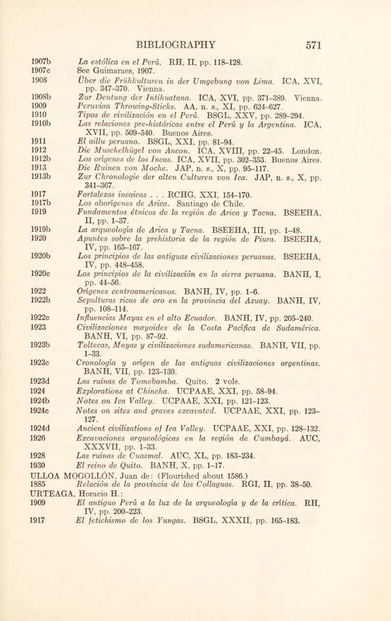 1907b La estolica en el Peru. RH, II, pp. 118-128. 1907c See Guimaraes, 1907. 1908 Vber die Fruhkulturen in der ZJmgebung von Lima. ICA, XVI, pp. 347-370. Vienna. 1908b Zur Deutung der Intihuatana. ICA, XVI, pp. 371-389. Vienna. 1909 Peruvian Throwing-Sticks. AA, n. s., XI, pp. 624-627. 1910 Tipos de civilizacion en el Peru. BSGL, XXV, pp. 289-294. 1910b Las relaciones pre-historicas entre el Peru y la Argentina. ICA, XVII, pp. 509-540. Buenos Aires. 1911 El aillu peruano. BSGL, XXI, pp. 81-94. 1912 Die Muschelhugel von Ancon. ICA, XVIII, pp. 22-45. London. 1912b Los origenes de los Incas. ICA, XVII, pp. 302-353. Buenos Aires. 1913 Die Ruinen von Moche. JAP, n. s., X, pp. 95-117. 1913b Zur Chronologie der alten Culturen von lea. JAP, n. s., X, pp. 341-367. 1917 Fortalezas incaicas . . . RCHG, XXI, 154-170. 1917b Los aborigenes de Arica. Santiago de Chile. 1919 Fundamentos etnicos de la region de Arica y Tacna. BSEEHA, II, pp. 1-37. 1919b La arqueologia de Arica y Tacna. BSEEHA, III, pp. 1-48. 1920 Apuntes sobre la prehistoria de la region de Piura. BSEEHA, IV, pp. 165-167. 1920b Los principios de las antiguas civilizaciones peruanas. BSEEHA, IV, pp. 448-458. 1920c Los principios de la civilizacion en la sierra peruana. BANH, I, pp. 44-56. 1922 Origenes centroamericanos. BANH, IV, pp. 1-6. 1922b Sepulturas ricas de oro en la provincia del Azuay. BANH, IV, pp. 108-114. 1922c Influencias Mayas en el alto Ecuador. BANH, IV, pp. 205-240. 1923 Civilizaciones mayoides de la Costa Pacifica de Sudamerica. BANH, VI, pp. 87-92. 1923b Toltecas, Mayas y civilizaciones sudamericanas. BANH, VII, pp. 1-33. 1923c Cronologia y origen de las antiguas civilizaciones argentinas. BANH, VII, pp. 123-130. 1923d Las ruinas de Tomebamba. Quito. 2 vols. 1924 Explorations at Chincha. UCPAAE, XXI, pp. 58-94. 1924b Notes on lea Valley. UCPAAE, XXI, pp. 121-123. 1924c Notes on sites and graves excavated. UCPAAE, XXI, pp. 123— 127. 1924d Ancient civilizations of lea Valley. UCPAAE, XXI, pp. 128-132. 1926 Excavaciones arqueologicas en la region de Cumbaya. AUC, XXXVII, pp. 1-33. 1928 Las ruinas de Cuasmal. AUC, XL, pp. 183-234. 1930 El reino de Quito. BANH, X, pp. 1-17. ULLOA MOGOLLON, Juan de: (Flourished about 1586.) 1885 Relacion de la provincia de los Collaguas. RGI, II, pp. 38-50. URTEAGA, Horacio H.: 1909 El antiguo Peru a la luz de la arqueologia y de la critica. RH, IV, pp. 200-223. El jetichismo de los Yungas. BSGL, XXXII, pp. 165-183. 1917