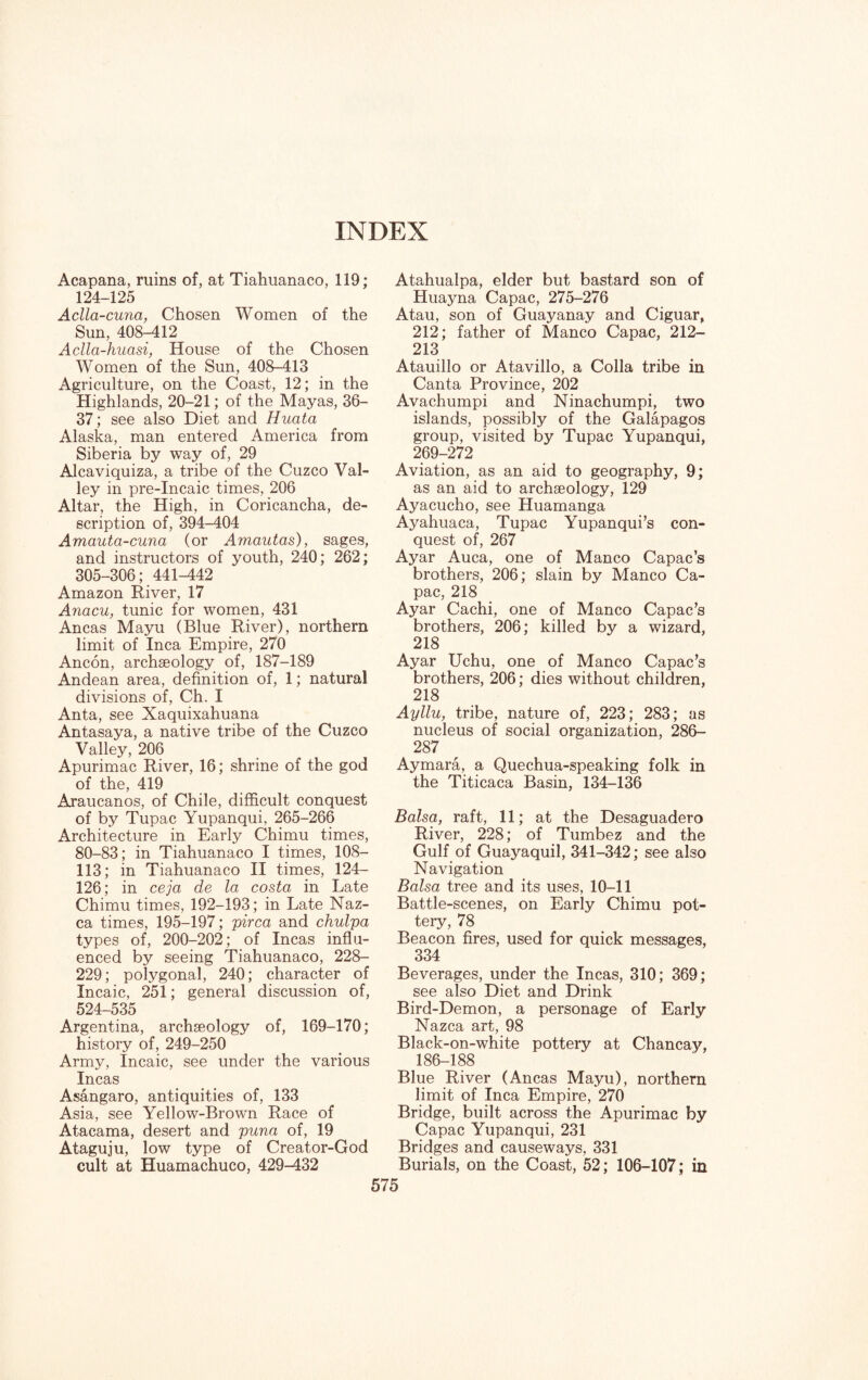 INDEX Acapana, ruins of, at Tiahuanaco, 119; 124-125 Aclla-cuna, Chosen Women of the Sun, 408-412 Aclla-huasi, House of the Chosen Women of the Sun, 408-413 Agriculture, on the Coast, 12; in the Highlands, 20-21; of the Mayas, 36- 37; see also Diet and Huata Alaska, man entered America from Siberia by way of, 29 Alcaviquiza, a tribe of the Cuzco Val¬ ley in pre-Incaic times, 206 Altar, the High, in Coricancha, de¬ scription of, 394-404 Amauta-cuna (or Amautas), sages, and instructors of youth, 240; 262; 305-306; 441-442 Amazon River, 17 Anacu, tunic for women, 431 Ancas Mayu (Blue River), northern limit of Inca Empire, 270 Ancon, archaeology of, 187-189 Andean area, definition of, 1; natural divisions of, Ch. I Anta, see Xaquixahuana Antasaya, a native tribe of the Cuzco Valley, 206 Apurimac River, 16; shrine of the god of the, 419 Araucanos, of Chile, difficult conquest of by Tupac Yupanqui, 265-266 Architecture in Early Chimu times, 80—83; in Tiahuanaco I times, 108- 113; in Tiahuanaco II times, 124- 126; in ceja de la costa in Late Chimu times, 192-193; in Late Naz- ca times, 195-197; pirca and chulpa types of, 200-202; of Incas influ¬ enced by seeing Tiahuanaco, 228- 229; polygonal, 240; character of Incaic, 251; general discussion of, 524-535 Argentina, archaeology of, 169-170; history of, 249-250 Army, Incaic, see under the various Incas Asangaro, antiquities of, 133 Asia, see Yellow-Brown Race of Atacama, desert and puna of, 19 Ataguju, low type of Creator-God cult at Huamachuco, 429-432 Atahualpa, elder but bastard son of Huayna Capac, 275-276 Atau, son of Guayanay and Ciguar, 212; father of Manco Capac, 212- 213 Atauillo or Atavillo, a Colla tribe in Canta Province, 202 Avachumpi and Ninachumpi, two islands, possibly of the Galapagos group, visited by Tupac Yupanqui, 269-272 Aviation, as an aid to geography, 9; as an aid to archaeology, 129 Ayacucho, see Huamanga Ayahuaca, Tupac Yupanqui’s con¬ quest of, 267 Ayar Auca, one of Manco Capac’s brothers, 206; slain by Manco Ca¬ pac, 218 Ayar Cachi, one of Manco Capac’s brothers, 206; killed by a wizard, 218 Ayar Uchu, one of Manco Capac’s brothers, 206; dies without children, 218 Ayllu, tribe, nature of, 223; 283; as nucleus of social organization, 286- 287 Aymara, a Quechua-speaking folk in the Titicaca Basin, 134-136 Balsa, raft, 11; at the Desaguadero River, 228; of Tumbez and the Gulf of Guayaquil, 341-342; see also Navigation Balsa tree and its uses, 10-11 Battle-scenes, on Early Chimu pot¬ tery, 78 Beacon fires, used for quick messages, 334 Beverages, under the Incas, 310; 369; see also Diet and Drink Bird-Demon, a personage of Early Nazca art, 98 Black-on-white pottery at Chancay, 186-188 Blue River (Ancas Mayu), northern limit of Inca Empire, 270 Bridge, built across the Apurimac by Capac Yupanqui, 231 Bridges and causeways, 331 Burials, on the Coast, 52; 106-107; in