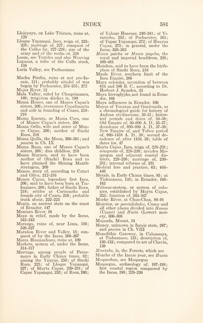 Llojepaya, on Lake Titicaca, ruins at, 129 Lloque Yupanqui, Inca, reign of, 225- 228; marriage of, 227; conquest of the Collas by, 227-228; size of the army and of the realm of, 228 Loom, see Textiles and also Weaving Lupacas, a tribe of the Colla stock, 134 Lurin Valley, see Pachacamac Machu Picchu, ruins at not pre-In- caic, 111; probably citadel of was begun by Pachacutec, 254-255; 272 Majes River, 12 Mala Valley, ruled by Chuquimancu, 189; irrigation ditches in, 190 Mama Huaco, one of Manco Capac’s sisters, 206; overcomes Copalimayta and aids in founding of Cuzco, 218— 219 Mama Ipacura, or Mama Cura, one of Manco Capac’s sisters, 206 Mama Ocllo, wife and sister of Man¬ co Capac, 206; mother of Sinchi Roca, 218 Mama Quilla, the Moon, 390-391; and 'passim in Ch. IX Mama Raua, one of Manco Capac’s sisters, 206; dies childless, 218 Mama Siuyacu, said to have been mother of (Sinchi) Roca and to have planned the Shining Mantle stratagem, 209 Manco, story of, according to Catari and Oliva, 212-216 Manco Capac, legendary first Inca, 206; said to have been born at Tia- huanaco, 208; father of Sinchi Roca, 218; settles at Coricancha ancl founds city of Cuzco, 219; probable truth about, 222-223 Manta, an ancient state on the coast of Ecuador, 147 Mantaro River, 16 Maps in relief, made by the Incas, 342-343 Maranga, ruins of, near Lima, 156; 526-527 Maranon River and Valley, 15; con¬ quest of by the Incas, 266-267 Marca Huamachuco, ruins at, 109 Markets, system of, under the Incas, 314-317 Marriage, among people of Pacas- mayo in Early Chimu times, 62; among the Yauyus, 256; of Sinchi Roca, 225; of Lloque Yupanqui, 227; of Mayta Capac, 230-231; of Capac Yupanqui, 233; of Roca, 240; of Yahuar Huaccac, 240-241; of Vi- racocha, 252; of Pachacutec, 263; of Tupac Yupanqui, 272; of Huayna Capac, 275; in general, under the Incas, 358-363 Masca paicha or Masca paycha, the royal and imperial headdress, 226; 480-481 Matahua, said to have been the birth¬ place of Sinchi Roca, 218 Maule River, southern limit of the Inca Empire, 266 Maya calendar, invention of between 613 and 580 B. C., according to Dr. Herbert J. Spinden, 35 Maya hieroglyphs, not found in Ecua¬ dor, 168 Maya influences in Ecuador, 160 Mayas of Yucatan and Guatemala, as a chronological guide for history of Andean civilizations, 30-31; histor¬ ical periods and dates of, 34-38; Old Empire of, 50-690 A. D., 35-37; decadence of, 690-990 A. D., 37-38; New Empire of, and Toltec period of, 990-1458 A. D., 38; second de¬ cadence of, after 1458, 38; table of dates for, 47 Mayta Capac, Inca, reign of, 228-231; conquests of, 228-230; invades Mo- quegua and adjacent coastal dis¬ tricts, 229-230; marriage of, 230- 231; internal reforms of, 231 Medical lore and practice, 63; 444- 446 Metals, in Early Chimu times, 85; at Tiahuanaco, 133; in Ecuador, 160- 163 Mitimae-system, or system of colo¬ nies, established by Mayta Capac, 233; function of, 343-347 Moche River, at Chan-Chan, 88-91 Moieties, or parcialidades, Cuzco and all other places divided into Hanan (Upper) and Hurin (Lower) moi¬ ety, 306-308 Mojanda, Mount, 14 Money, unknown in Incaic state, 287; and passim in Ch. VIII Monolithic Gateway, in Calasasaya, at Tiahuanaco, 125; description of, 130-132; compared to art of Chavin, 139 Montana, la, the Forests, which see Months of the Incaic year, see Huata Moquechua, see Moquegua Moquegua, archaeology of, 197-198; first coastal region conquered by the Incas, 198; 229-230