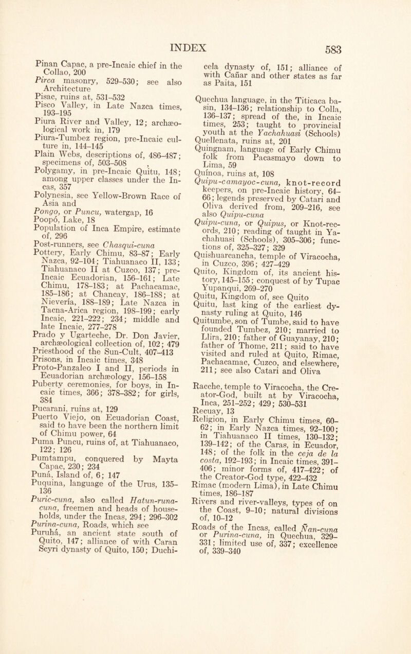 Pinan Capac, a pre-Incaic chief in the Collao, 200 Pirca masonry, 529-530; see also Architecture Pisac, ruins at, 531-532 Pisco Valley, in Late Nazca times, 193-195 Piura River and Valley, 12; archaeo¬ logical work in, 179 Piura-Tumbez region, pre-Incaic cul¬ ture in, 144-145 Plain Webs, descriptions of, 486-487; specimens of, 503-508 , Polygamy, in pre-Incaic Quitu, 148; among upper classes under the In¬ cas, 357 Polynesia, see Yellow-Brown Race of Asia and Pongo, or Puncu, watergap, 16 Poopo, Lake, 18 Population of Inca Empire, estimate of, 296 Post-runners, see Chasqui-cuna Pottery, Early Chimu, 83-87; Early Nazca, 92-104; Tiahuanaco II, 133; Tiahuanaco II at Cuzco, 137; pre- Incaic Ecuadorian, 156-161; Late Chimu, 178-183; at Pachacamac, 185-186; at Chancay, 186-188; at Nieverla, _ 188-189; Late Nazca in Tacna-Arica region, 198-199; early Incaic, 221-222; 234; middle and late Incaic, 277-278 Prado y Ugarteche, Dr. Don Javier, archaeological collection of, 102; 479 Priesthood of the Sun-Cult, 407-413 Prisons, in Incaic times, 348 Proto-Panzaleo I and II, periods in Ecuadorian archaeology, 156-158 Puberty ceremonies, for boys, in In¬ caic times, 366; 378-382; for girls, 384 Pucarani, ruins at, 129 Puerto Viejo, on Ecuadorian Coast, said to have been the northern limit of Chimu power, 64 Puma Puncu, ruins of, at Tiahuanaco, 122; 126 Pumtampu, conquered by Mayta Capac, 230; 234 Puna, Island of, 6; 147 Puquina, language of the Urus, 135— 136 Puric-cuna, also called Hatun-runa- cuna, freemen and heads of house¬ holds, under the Incas, 294; 296-302 Purina-cuna, Roads, which see Puruha, an ancient state south of Quito, 147; alliance of with Caran Scyri dynasty of Quito, 150; Duchi- cela dynasty of, 151; alliance of with Canar and other states as far as Paita, 151 Quechua language, in the Titicaca ba¬ sin, 134-136; relationship to Colla, 136-137; spread of the, in Incaic times, 253; taught to provincial youth at the Yachahuasi (Schools) Quellenata, ruins at, 201 Qumgnam, language of Early Chimu folk from Pacasmayo down to Lima, 59 Quinoa, ruins at, 108 Quipu-camayoc-cuna, knot-record keepers, on pre-Incaic history, 64- 66; legends preserved by Catari and Oliva derived from, 209-216, see also Quipu-cuna Quipu-cuna, or Quipus, or Knot-rec¬ ords, 210; reading of taught in Ya¬ chahuasi (Schools), 305—306; func¬ tions of, 325-327; 329 Quishuarcancha, temple of Viracocha, m Cuzco, 396; 427-429 Quito, Kingdom of, its ancient his¬ tory, 145-155; conquest of by Tupac Yupanqui, 269-270 Quitu, Kingdom of, see Quito Quitu, last king of the earliest dy¬ nasty ruling at Quito, 146 Quitumbe, son of Tumbe, said to have founded Tumbez, 210; married to Llira, 210; father of Guayanay, 210; father of Thome, 211; said to have visited and ruled at Quito, Rimac, Pachacamac, Cuzco, and elsewhere, 211; see also Catari and Oliva Racche, temple to Viracocha, the Cre¬ ator-God, built at by Viracocha, Inca, 251-252; 429; 530-531 Recuay, 13 Religion, in Early Chimu times, 60- 62; in Early Nazca times, 92-100; in Tiahuanaco II times, 130-132; 139-142; of the Caras, in Ecuador, 148; of the folk in the ceja de la costa, 192-193; in Incaic times, 391- 406; minor forms of, 417-422; of the Creator-God type, 422-432 Rimac (modern Lima), in Late Chimu times, 186-187 Rivers and river-valleys, types of on the Coast, 9-10; natural divisions of, 10-12 Roads of the Incas, called Nan-cuna or Punna-cuna, m Quechua, 329- 331; limited use of, 337; excellence of, 339-340