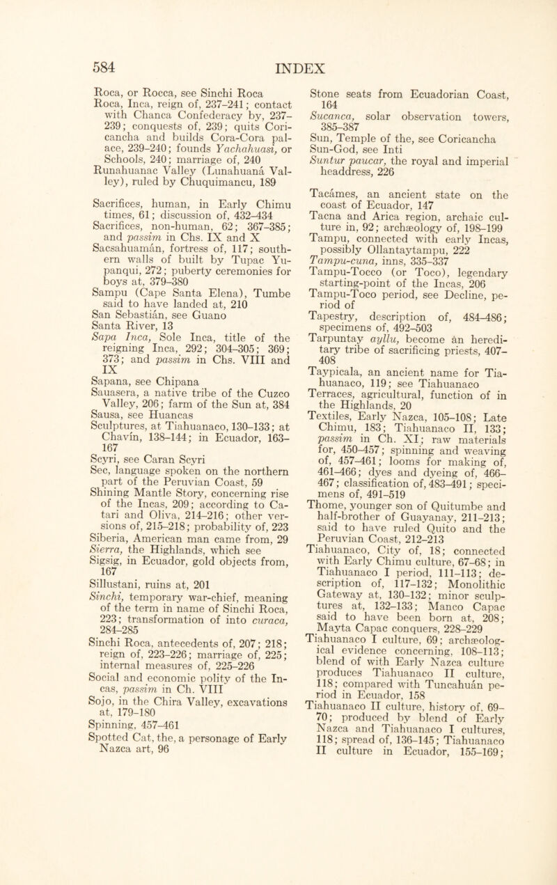 Roca, or Rocca, see Sinchi Roca Roca, Inca, reign of, 237-241; contact with Chanca Confederacy by, 237- 239; conquests of, 239; quits Cori- cancha and builds Cora-Cora pal¬ ace, 239-240; founds Yachahuasi, or Schools, 240; marriage of, 240 Runahuanac Valley (Lunahuana Val¬ ley), ruled by Chuquimancu, 189 Sacrifices, human, in Early Chimu times, 61; discussion of, 432-434 Sacrifices, non-human, 62; 367-385; and passim in Chs. IX and X Sacsahuaman, fortress of, 117; south¬ ern walls of built by Tupac Yu- panqui, 272; puberty ceremonies for boys at, 379-380 Sampu (Cape Santa Elena), Tumbe said to have landed at, 210 San Sebastian, see Guano Santa River, 13 Sapa Inca, Sole Inca, title of the reigning Inca, 292; 304-305; 369; 373; and passim in Chs. VIII and , IX Sapana, see Chipana Sauasera, a native tribe of the Cuzco Valley, 206; farm of the Sun at, 384 Sausa, see Huancas Sculptures, at Tiahuanaco, 130-133; at Chavin, 138-144; in Ecuador, 163— 167 Scyri, see Caran Scyri Sec, language spoken on the northern part of the Peruvian Coast, 59 Shining Mantle Story, concerning rise of the Incas, 209; according to Ca- tari and Oliva, 214-216; other ver¬ sions of, 215-218; probability of, 223 Siberia, American man came from, 29 Sierra, the Highlands, which see Sigsig, in Ecuador, gold objects from, 167 Sillustani, ruins at, 201 Sinchi, temporary war-chief, meaning of the term in name of Sinchi Roca, 223; transformation of into curaca, 284-285 Sinchi Roca, antecedents of, 207; 218; reign of, 223-226; marriage of, 225; internal measures of, 225-226 Social and economic polity of the In¬ cas, passim in Ch. VIII Sojo, in the Chira Valley, excavations at, 179-180 Spinning, 457-461 Spotted Cat, the, a personage of Early Nazca art, 96 Stone seats from. Ecuadorian Coast, 164 Sucanca, solar observation towers, 385-387 Sun, Temple of the, see Coricancha Sun-God, see Inti Suntur paucar, the royal and imperial headdress, 226 Tacames, an ancient state on the coast of Ecuador, 147 Tacna and Arica region, archaic cul¬ ture in, 92; archaeology of, 198-199 Tampu, connected with early Incas, possibly Ollantaytampu, 222 Tampu-cuna, inns, 335-337 Tampu-Tocco (or Toco), legendary starting-point of the Incas, 206 Tampu-Toco period, see Decline, pe¬ riod of Tapestry, description of, 484-486; specimens of, 492-503 Tarpuntay ayllu, become an heredi¬ tary tribe of sacrificing priests, 407- 408 Taypicala, an ancient name for Tia¬ huanaco, 119; see Tiahuanaco Terraces, agricultural, function of in the Highlands, 20 Textiles, Early Nazca, 105-108; Late Chimu, 183; Tiahuanaco II, 133; passim in Ch. XI; raw materials for, 450-457; spinning and weaving of, 457-461; looms for making of, 461-466; dyes and dyeing of, 466- 467; classification of, 483-491; speci¬ mens of, 491-519 Thome, younger son of Quitumbe and half-brother of Guayanay, 211-213; said to have ruled Quito and the Peruvian Coast, 212-213 Tiahuanaco, City of, 18; connected with Early Chimu culture, 67-68; in Tiahuanaco I period, 111-113; de¬ scription of, 117-132; Monolithic Gateway at, 130-132; minor sculp¬ tures at, 132-133; Manco Capac said to have been born at, 208; Mayta Capac conquers, 228-229 Tiahuanaco I culture, 69; archaeolog¬ ical evidence concerning, 108-113; blend of with Early Nazca culture produces Tiahuanaco II culture, 118; compared with Tuncahuan pe¬ riod in Ecuador, 158 Tiahuanaco II culture, history of, 69- 70; produced by blend of Early Nazca and Tiahuanaco I cultures, 118; spread of, 136-145; Tiahuanaco II culture in Ecuador, 155-169;