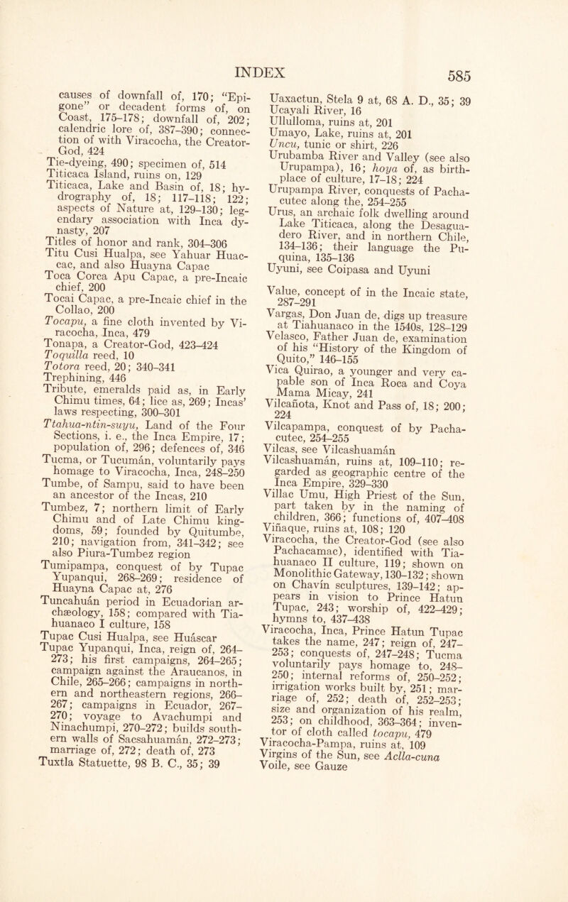 causes of downfall of, 170; “Epi¬ gone” or decadent forms of, on Coast, 175-178; downfall of, 202; calendric lore of, 387-390; connec¬ tion of with Viracocha, the Creator- God, 424 Tie-dyeing, 490; specimen of, 514 Titicaca Island, ruins on, 129 Titicaca, Lake and Basin of, 18; hy¬ drography of, 18; 117-118; ’l22; aspects of Nature at, 129-130; leg¬ endary association with Inca dy¬ nasty, 207 Titles of honor and rank, 304-306 Titu Cusi Hualpa, see Yahuar Huac- cac, and also Huayna Capac Toca Corea Apu Capac, a pre-Incaic chief, 200 Tocai Capac, a pre-Incaic chief in the Collao, 200 Tocapu, a fine cloth invented by Vi¬ racocha, Inca, 479 Tonapa, a Creator-God, 423-424 Toquilla reed, 10 Totora reed, 20; 340-341 Trephining, 446 Tribute, emeralds paid as, in Early Chimu times, 64; lice as, 269; Incas’ laws respecting, 300-301 Ttahua-ntin-suyu, Land of the Four Sections, i. e., the Inca Empire, 17; population of, 296; defences of, 346 Tucma, or Tucuman, voluntarily pays homage to Viracocha, Inca, 248-250 Tumbe, of Sampu, said to have been an ancestor of the Incas, 210 Tumbez, 7; northern limit of Early Chimu and of Late Chimu king¬ doms, 59; founded by Quitumbe, 210; navigation from, 341-342; see also Piura-Tumbez region Tumipampa, conquest of by Tupac Yupanqui, 268-269; residence of Huayna Capac at, 276 Tuncahuan period in Ecuadorian ar¬ chaeology, 158; compared with Tia- huanaco I culture, 158 Tupac Cusi Hualpa, see Huascar Tupac Yupanqui, Inca, reign of, 264- 273; his first, campaigns, 264-265; campaign against the Araucanos, in Chile, 265-266; campaigns in north¬ ern and northeastern regions, 266- 267; campaigns in Ecuador, 267- 270; voyage to Avachumpi and Ninachumpi, 270-272; builds south¬ ern walls of Sacsahuaman, 272-273; marriage of, 272; death of, 273 Tuxtla Statuette, 98 B. C., 35; 39 Uaxactun, Stela 9 at, 68 A. D., 35; 39 Ucayali River, 16 Ullulloma, ruins at, 201 Umayo, Lake, ruins at, 201 Uncu, tunic or shirt, 226 Urubamba River and Valley (see also Urupampa), 16; hoy a of, as birth¬ place of culture, 17-18; 224 Urupampa River, conquests of Pacha- cutec along the, 254-255 Urus, an archaic folk dwelling around Lake Titicaca, along the Desagua- dero River, and in northern Chile, 134-136; their language the Pu- quina, 135-136 Uyuni, see Coipasa and Uyuni Value, concept of in the Incaic state, 287-291 Vargas, Don Juan de, digs up treasure at Tiahuanaco in the 1540s, 128-129 Velasco, Father Juan de, examination of his “History of the Kingdom of Quito,” 146-155 Vica Quirao, a younger and very ca¬ pable son of Inca Roca and Coya Mama Micay, 241 Vilcanota, Knot and Pass of, 18; 200; 224 ’ Vilcapampa, conquest of by Pacha- cutec, 254-255 Vilcas, see Vileashuaman Vilcashuaman, ruins at, 109-110; re¬ garded as geographic centre of the Inca Empire, 329-330 Villac Umu, High Priest of the Sun, part taken by in the naming of children, 366; functions of, 407-408 Vinaque, ruins at, 108; 120 Viracocha, the Creator-God (see also Pachacamac), identified with Tia¬ huanaco II culture, 119; shown on Monolithic Gateway, 130-132; shown on Chavin sculptures, 139-142; ap¬ pears in vision to Prince Hatun Tupac, 243; worship of, 422-429; hymns to, 437-438 Viracocha, Inca, Prince Hatun Tupac takes the name, 247; reign of, 247- 253; conquests of, 247-248; Tucma voluntarily pays homage to, 248- 250; internal reforms of, 250-252; irrigation works built by, 251; mar¬ riage of, 252; death of, 252-253; size and organization of his realm, 253; on childhood, 363—364; inven¬ tor of cloth called tocapu, 479 Viracocha-Pampa, ruins at, 109 Virgins of the Sun, see Aclla-cuna Voile, see Gauze