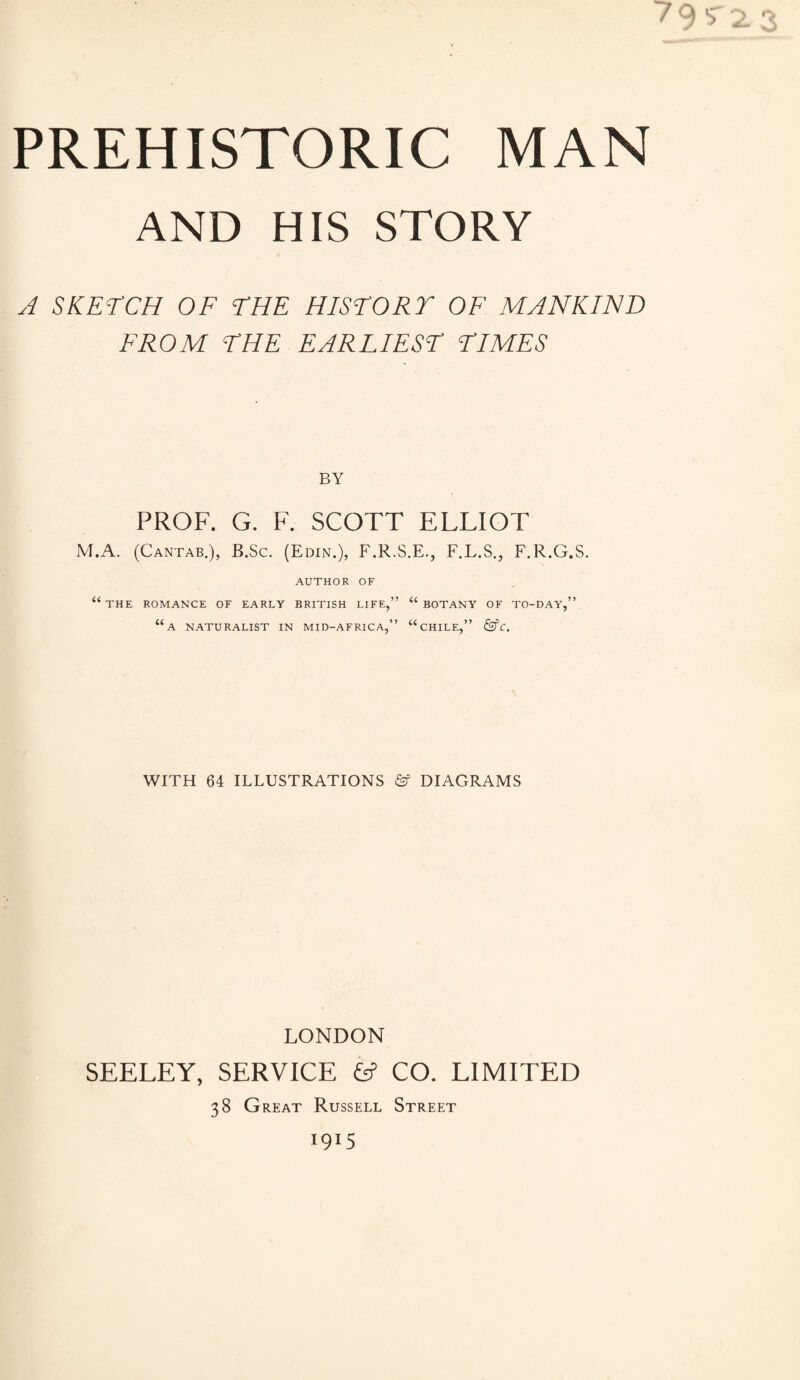 PREHISTORIC MAN AND HIS STORY A SKETCH OF THE HISTORY OF MANKIND FROM THE EARLIEST TIMES BY PROF. G. F. SCOTT ELLIOT M.A. (Cantab.), B.Sc. (Edin.), F.R.S.E., F.L.S., F.R.G.S. AUTHOR OF UTHE ROMANCE OF EARLY BRITISH LIFE,” “ BOTANY OF TO-DAY,” “a NATURALIST IN MID-AFRICA,” “CHILE,” &C. WITH 64 ILLUSTRATIONS & DIAGRAMS LONDON SEELEY, SERVICE & CO. LIMITED 38 Great Russell Street 1915