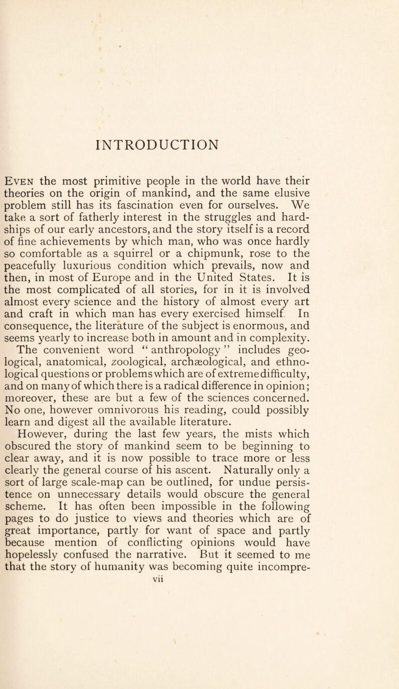 INTRODUCTION Even the most primitive people in the world have their theories on the origin of mankind, and the same elusive problem still has its fascination even for ourselves. We take a sort of fatherly interest in the struggles and hard¬ ships of our early ancestors, and the story itself is a record of fine achievements by which man, who was once hardly so comfortable as a squirrel or a chipmunk, rose to the peacefully luxurious condition which prevails, now and then, in most of Europe and in the United States. It is the most complicated of all stories, for in it is involved almost every science and the history of almost every art and craft in which man has every exercised himself. In consequence, the literature of the subject is enormous, and seems yearly to increase both in amount and in complexity. The convenient word “ anthropology ” includes geo¬ logical, anatomical, zoological, archaeological, and ethno¬ logical questions or problems which are of extreme difficulty, and on many of which there is a radical difference in opinion; moreover, these are but a few of the sciences concerned. No one, however omnivorous his reading, could possibly learn and digest all the available literature. However, during the last few years, the mists which obscured the story of mankind seem to be beginning to clear away, and it is now possible to trace more or less clearly the general course of his ascent. Naturally only a sort of large scale-map can be outlined, for undue persis¬ tence on unnecessary details would obscure the general scheme. It has often been impossible in the following pages to do justice to views and theories which are of great importance, partly for want of space and partly because mention of conflicting opinions would have hopelessly confused the narrative. But it seemed to me that the story of humanity was becoming quite incompre-