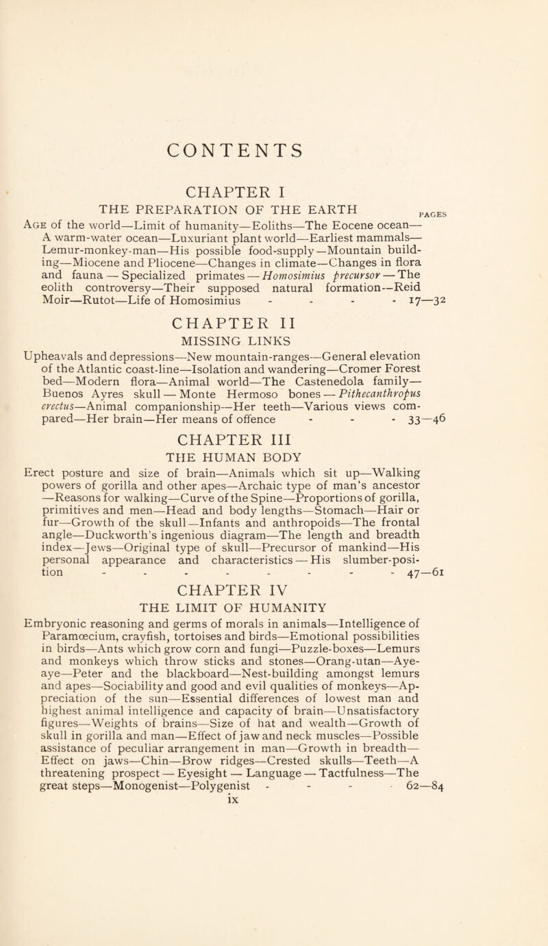 CONTENTS CHAPTER I THE PREPARATION OF THE EARTH PAGES Age of the world—Limit of humanity—Eoliths—The Eocene ocean— A warm-water ocean—Luxuriant plant world—Earliest mammals— Lemur-monkey-man—His possible food-supply—Mountain build¬ ing—Miocene and Pliocene—Changes in climate—Changes in flora and fauna — Specialized primates — Homosimius precursor — The eolith controversy—Their supposed natural formation—Reid Moir—Rutot—Life of Homosimius .... 17—32 CHAPTER II MISSING LINKS Upheavals and depressions—New mountain-ranges—General elevation of the Atlantic coast-line—Isolation and wandering—Cromer Forest bed—Modern flora—Animal world—The Castenedola family— Buenos Ayres skull — Monte Hermoso bones — Pithecanthropus erectus—Animal companionship—Her teeth—Various views com¬ pared—Her brain—Her means of offence - - - 33—46 CHAPTER III THE HUMAN BODY Erect posture and size of brain—Animals which sit up—Walking powers of gorilla and other apes—Archaic type of man’s ancestor —Reasons for walking—Curve of the Spine—Proportions of gorilla, primitives and men—Head and body lengths—Stomach—Hair or fur—Growth of the skull—Infants and anthropoids—The frontal angle—Duckworth’s ingenious diagram—The length and breadth index—Jews—Original type of skull—Precursor of mankind—His personal appearance and characteristics — His slumber-posi¬ tion -------- 47—61 CHAPTER IV THE LIMIT OF HUMANITY Embryonic reasoning and germs of morals in animals—Intelligence of Paramoecium, crayfish, tortoises and birds—Emotional possibilities in birds—Ants which grow corn and fungi—Puzzle-boxes—Lemurs and monkeys which throw sticks and stones—Orang-utan—Aye- aye—Peter and the blackboard—Nest-building amongst lemurs and apes—Sociability and good and evil qualities of monkeys—Ap¬ preciation of the sun—Essential differences of lowest man and highest animal intelligence and capacity of brain—Unsatisfactory figures—Weights of brains—Size of hat and wealth—Growth of skull in gorilla and man—Effect of jaw and neck muscles—Possible assistance of peculiar arrangement in man—Growth in breadth— Effect on jaws—Chin—Brow ridges—Crested skulls—Teeth—A threatening prospect — Eyesight — Language — Tactfulness—The great steps—Monogenist—Polygenist .... 62—84