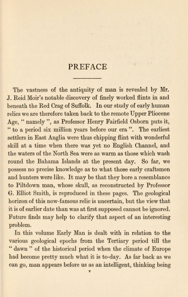 PREFACE The vastness of the antiquity of man is revealed by Mr. J. Reid Moir’s notable discovery of finely worked flints in and beneath the Red Crag of Suffolk. In our study of early human relics we are therefore taken back to the remote Upper Pliocene Age, “ namely ”, as Professor Henry Fairfield Osborn puts it, “ to a period six million years before our era The earliest settlers in East Anglia were thus chipping flint with wonderful skill at a time when there was yet no English Channel, and the waters of the North Sea were as warm as those which wash round the Bahama Islands at the present day. So far, we possess no precise knowledge as to what those early craftsmen and hunters were like. It may be that they bore a resemblance to Piltdown man, whose skull, as reconstructed by Professor G. Elliot Smith, is reproduced in these pages. The geological horizon of this now-famous relic is uncertain, but the view that it is of earlier date than was at first supposed cannot be ignored. Future finds may help to clarify that aspect of an interesting problem. In this volume Early Man is dealt with in relation to the various geological epochs from the Tertiary period till the “ dawn ” of the historical period when the climate of Europe had become pretty much what it is to-day. As far back as we can go, man appears before us as an intelligent, thinking being