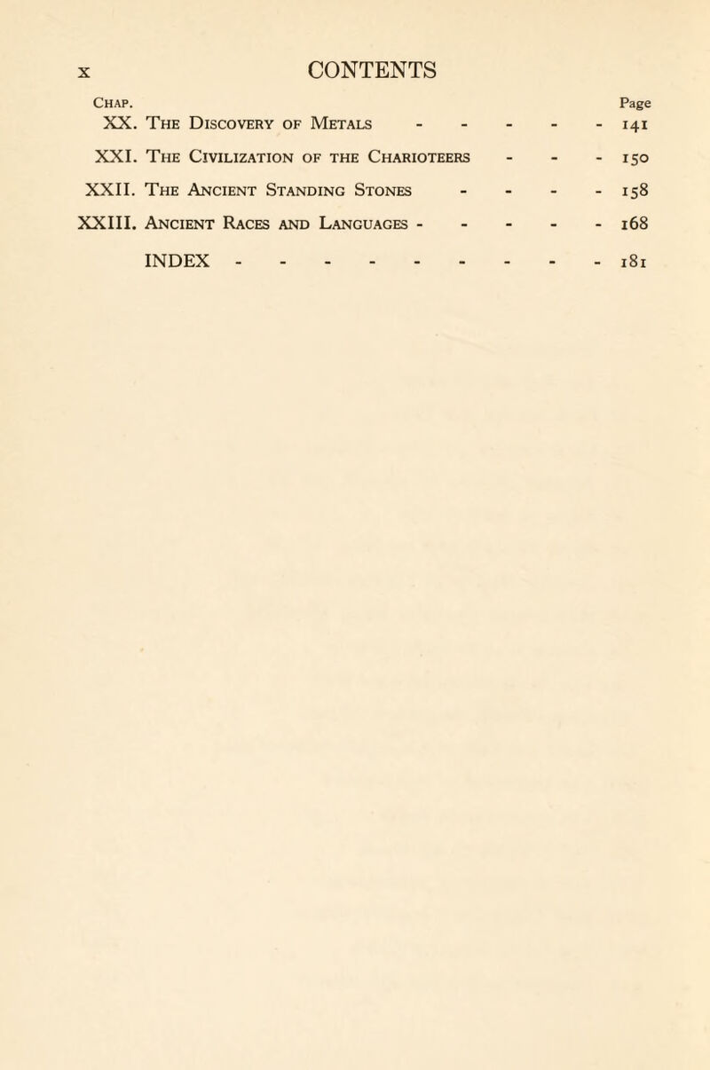 Page 141 Chap. XX. The Discovery of Metals XXI. The Civilization of the Charioteers - - - 150 XXII. The Ancient Standing Stones - 158 XXIII. Ancient Races and Languages ----- 168 INDEX.181