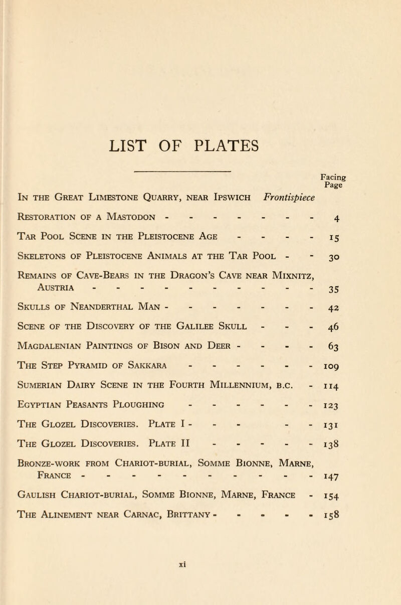 LIST OF PLATES Facing Page In the Great Limestone Quarry, near Ipswich Frontispiece Restoration of a Mastodon.4 Tar Pool Scene in the Pleistocene Age - - - 15 Skeletons of Pleistocene Animals at the Tar Pool - - 30 Remains of Cave-Bears in the Dragon’s Cave near Mixnitz, Austria.35 Skulls of Neanderthal Man.42 Scene of the Discovery of the Galilee Skull - - - 46 Magdalenian Paintings of Bison and Deer 63 The Step Pyramid of Sakkara.109 Sumerian Dairy Scene in the Fourth Millennium, b.c. - 114 Egyptian Peasants Ploughing - - - - - -123 The Glozel Discoveries. Plate I- - - - -131 The Glozel Discoveries. Plate II.138 Bronze-work from Chariot-burial, Somme Bionne, Marne, France ---------- 147 Gaulish Chariot-burial, Somme Bionne, Marne, France - 154 The Alinement near Carnac, Brittany- - - - - 158