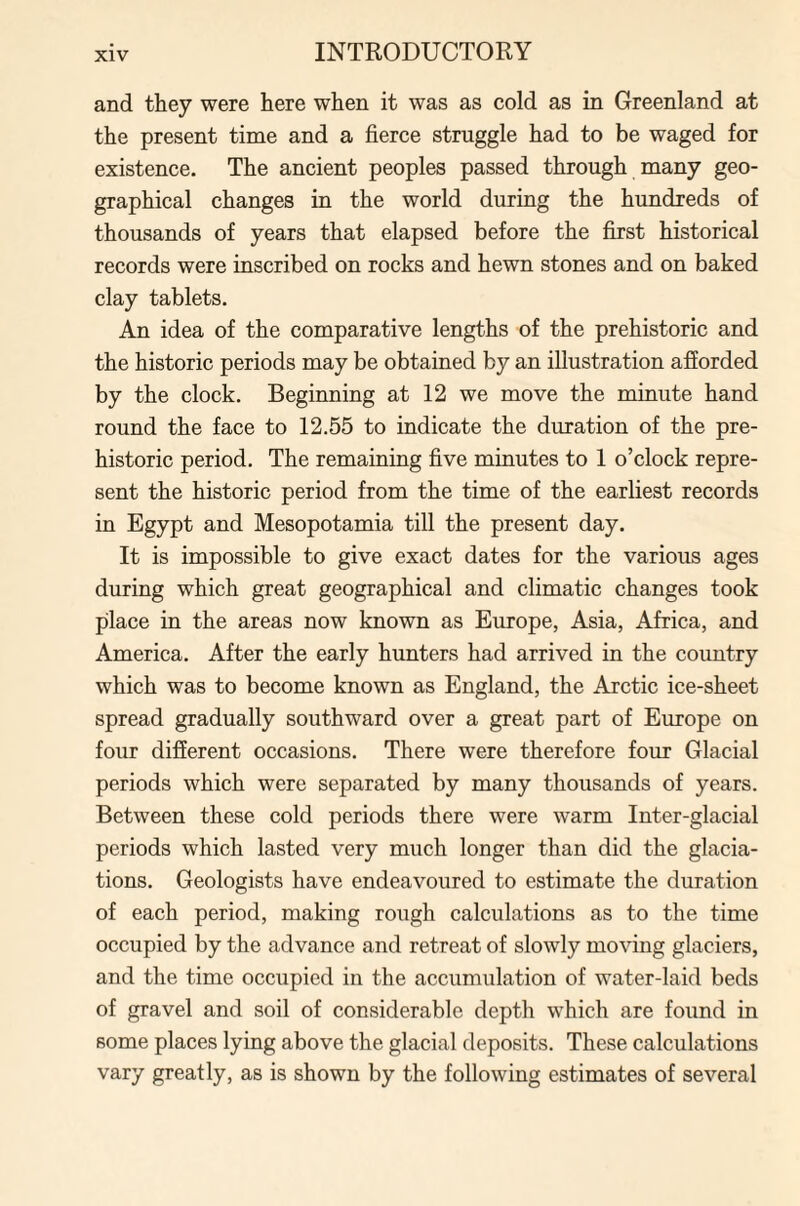 and they were here when it was as cold as in Greenland at the present time and a fierce struggle had to be waged for existence. The ancient peoples passed through many geo¬ graphical changes in the world during the hundreds of thousands of years that elapsed before the first historical records were inscribed on rocks and hewn stones and on baked clay tablets. An idea of the comparative lengths of the prehistoric and the historic periods may be obtained by an illustration afforded by the clock. Beginning at 12 we move the minute hand round the face to 12.55 to indicate the duration of the pre¬ historic period. The remaining five minutes to 1 o’clock repre¬ sent the historic period from the time of the earliest records in Egypt and Mesopotamia till the present day. It is impossible to give exact dates for the various ages during which great geographical and climatic changes took place in the areas now known as Europe, Asia, Africa, and America. After the early hunters had arrived in the country which was to become known as England, the Arctic ice-sheet spread gradually southward over a great part of Europe on four different occasions. There were therefore four Glacial periods which were separated by many thousands of years. Between these cold periods there were warm Inter-glacial periods which lasted very much longer than did the glacia¬ tions. Geologists have endeavoured to estimate the duration of each period, making rough calculations as to the time occupied by the advance and retreat of slowly moving glaciers, and the time occupied in the accumulation of water-laid beds of gravel and soil of considerable depth which are found in some places lying above the glacial deposits. These calculations vary greatly, as is shown by the following estimates of several