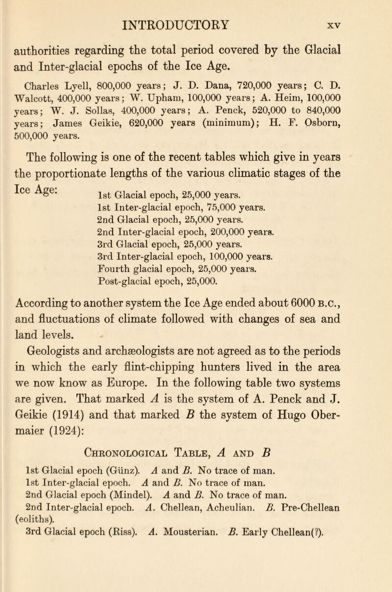 authorities regarding the total period covered by the Glacial and Inter-glacial epochs of the Ice Age. Charles Lyell, 800,000 years; J. D. Dana, 720,000 years; C. D. Walcott, 400,000 years; W. Upharn, 100,000 years; A. Heim, 100,000 years; W. J. Sollas, 400,000 years; A. Penck, 520,000 to 840,000 years; James Geikie, 620,000 years (minimum); H. F. Osborn, 500,000 years. The following is one of the recent tables which give in years the proportionate lengths of the various climatic stages of the Ice Age. jat Glacial epoch, 25,000 years. 1st Inter-glacial epoch, 75,000 years. 2nd Glacial epoch, 25,000 years. 2nd Inter-glacial epoch, 200,000 years. 3rd Glacial epoch, 25,000 years. 3rd Inter-glacial epoch, 100,000 years. Fourth glacial epoch, 25,000 years. Post-glacial epoch, 25,000. According to another system the Ice Age ended about 6000 B.c., and fluctuations of climate followed with changes of sea and land levels. Geologists and archaeologists are not agreed as to the periods in which the early flint-chipping hunters lived in the area we now know as Europe. In the following table two systems are given. That marked A is the system of A. Penck and J. Geikie (1914) and that marked B the system of Hugo Ober- maier (1924): Chronological Table, A and B 1st Glacial epoch (Giinz). A and B. No trace of man. 1st Inter-glacial epoch. A and B. No trace of man. 2nd Glacial epoch (Mindel). A and B. No trace of man. 2nd Inter-glacial epoch. A. Chellean, Acheulian. B. Pre-Chellean (eoliths). 3rd Glacial epoch (Piss). A. Mousterian. B. Early Chellean(?).