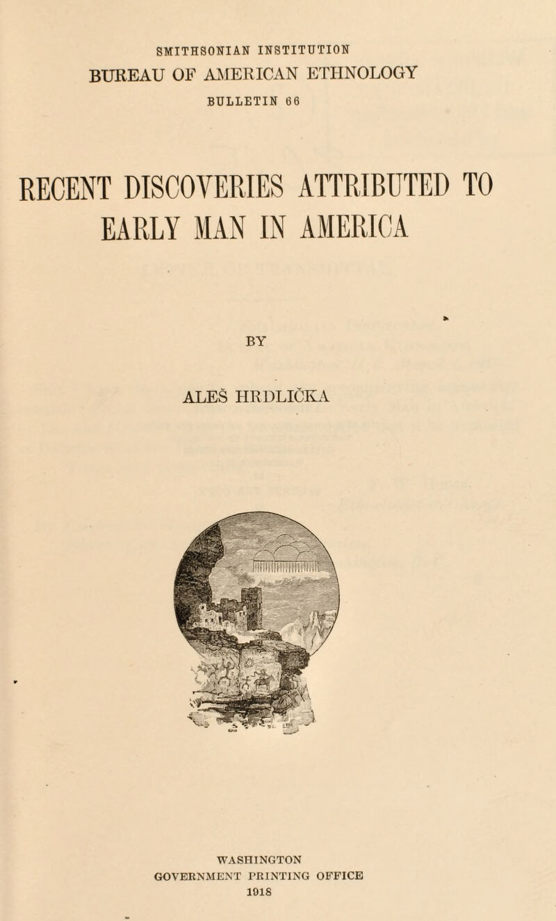 SMITHSONIAN INSTITUTION BUREAU OF AMERICAN ETHNOLOGY BULLETIN 66 RECENT DISCOVERIES ATTRIBUTED TO EARLY MAN IN AMERICA BY ALES HRDLICKA WASHINGTON GOVERNMENT PRINTING OFFICE 1018