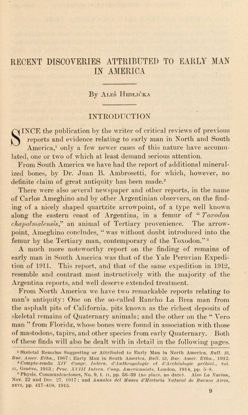 RECENT DISCOVERIES ATTRIBUTED TO EARLY MAN IN AMERICA By Ales Hrdlicka INTRODUCTION SINCE the publication by the writer of critical reviews of previous reports and evidence relating to early man in North and South America,1 only a few newer cases of this nature have accumu¬ lated, one or two of which at least demand serious attention. From South America we have had the report of additional mineral¬ ized bones, by Dr. Juan B. Ambrosetti, for which, however, no definite claim of great antiquity has been made.2 There were also several newspaper and other reports, in the name of Carlos Ameghino and by other Argentinian observers, on the find¬ ing of a nicely shaped quartzite arrowpoint, of a type well known along the eastern coast of Argentina, in a femur of “ Toxodon chapalmalensls,” an animal of Tertiary provenience. The arrow- point, Ameghino concludes, “ was without doubt introduced into the femur by the Tertiary man, contemporary of the Toxodon.”3 A much more noteworthy report on the finding of remains of early man in South America was that of the Yale Peruvian Expedi¬ tion of 1911. This report, and that of the same expedition in 1912, resemble and contrast most instructively with the majority of the Argentina reports, and well deserve extended treatment. From North America we have two remarkable reports relating to man's antiquity: One on the so-called Rancho La Brea man from the asphalt pits of California, pits known as the richest deposits of skeletal remains of Quaternary animals; and the other on the “ Vero man ” from Florida, whose bones were found in association with those of mastodons, tapirs, and other species from early Quaternary. Both of these finds will also be dealt with in detail in the following pages. 1 Skeletal Remains Suggesting or Attributed to Early Alan in North America. Bull. S3, Bur. Amer. Ellin., 1007 ; Early Man in South America, Bull. 52, Bur. Amer. Ethn., 1912. 2 Compte-rendu XIV Oongr. Intern. il’Anthropologie et d’Archfologie prthist., vol. ii, Genbve, 1913; Proc. XVIII Intern. Cony. Americanists, Loudon, 1914, pp. 5-8. 3 Physis, Communieaeiones, No. 9, t. ii, pp. 3G-39 (no place, no date). Also La Nacion, Nov. 22 and Dee. 27. 1917; and Annates del Museo d’Historia Natural de Buenos Aires, xxvi, pp. 417-450, 1915.