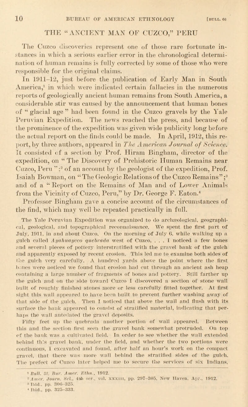 THE “ ANCIENT MAN OF CUZCO,” PERU The Cuzco discoveries represent one of those rare fortunate in¬ stances in which a serious earlier error in the chronological determi¬ nation of human remains is fully corrected by some of those who were responsible for the original claims. In 1911-12, just before the publication of Early Man in South America,1 in which were indicated certain fallacies in the numerous reports of geologically ancient human remains from South America, a considerable stir was caused by the announcement that human bones of “glacial age” had been found in the Cuzco gravels by the Yale Perm ian Expedition. The news reached the press, and because of the prominence of the expedition was given wide publicity long before the actual report on the finds could be made. In April, 1912, this re¬ port, by three authors, appeared in The American Journal of Science. It consisted of a section by Prof. Hiram Bingham, director of the expedition, on “ The Discovery of Prehistoric Human Remains near Cuzco, Peru “:2 of an account by the geologist of the expedition, Prof. Isaiah Bowman, on “The Geologic Relations of the Cuzco Remains”;3 and of a “ Report on the Remains of Man and of Lower Animals from the Vicinity of Cuzco, Peru,” by Dr. George F. Eaton.4 Professor Bingham gave a concise account of the circumstances of the find, which may well be repeated practically in full. The Yale Peruvian Expedition was organized to do archaeological, geographi¬ cal, geological, and topographical reconnaissance. We spent the first part of July, 1911, in and about Cuzco. On the morning of July 6, while walking up a gulch called Ayaliuaycco quebrada west of Cuzco, ... I noticed a few bones and several pieces of pottery interstratified with the gravel hank of the gulch and apparently exposed by recent erosion. This led me to examine both sides of ti’.e gulch very carefully. A hundred yards above the point where the first banes were noticed we found that erosion had cut through an ancient ash heap containing a large number of fragments of hones and pottery. Still farther up the gulch and on the side toward Cuzco I discovered a section of stone wall built of roughly finished stones more or less carefully fitted together. At first sight this wall appeared to have been built to prevent further washing away of that side of the gulch. Then I noticed that above the wall and flush with its surface the bank appeared to consist of stratified material, indicating that per¬ haps the wall antedated the gravel deposits. Fifty feet up (lie quebrada another portion of wall appeared. Between this and the section tirxt seen Ihe gravel bank somewhat protruded. On top of the bank was a cultivated field. In order to see whether the wall extended behind this gravel bank, under the field, and whether the two portions were continuous, I excavated and found, after half an hour’s work on the compact gravel, that there was more wall behind the stratified sides of the gulch. The prefect of Cuzco later helped me to secure the services of six Indians, 1 Bull. an, Bur. Amer. Ethn., 1012. 'Amir. Journ. BoL, -1UJ) soi\, vol. xxxnr, pp. 207-305, Now Haven, Apr., 1012. a Ibid., pp. 300-325. 1 Ibid., pp. 325-333.