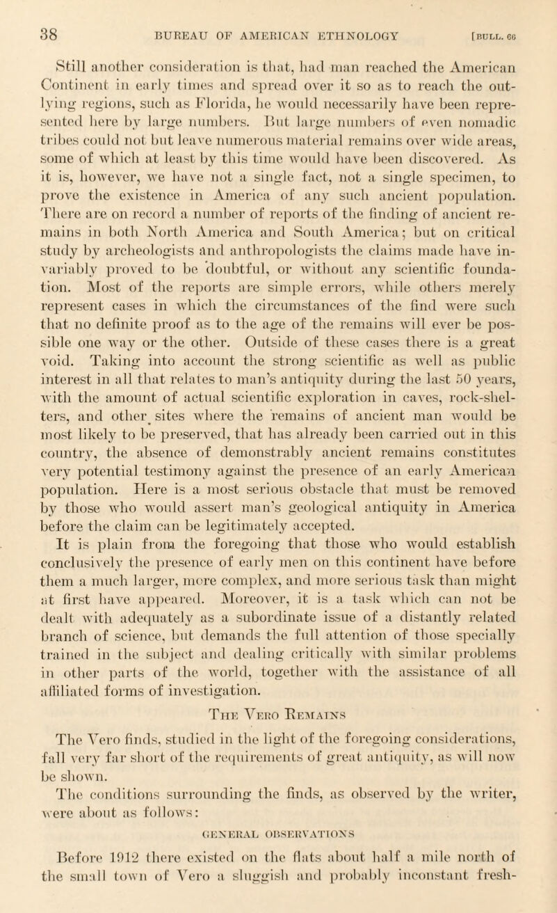 Still another consideration is that, had man reached the American Continent in early times and spread over it so as to reach the out¬ lying regions, such as Florida, he would necessarily have been repre¬ sented here by large numbers. But large numbers of even nomadic tribes could not but leave numerous material remains over wide areas, some of which at least by this time would have been discovered. As it is, however, we have not a single fact, not a single specimen, to prove the existence in America of any such ancient population. There are on record a number of reports of the finding of ancient re¬ mains in both North America and South America; but on critical study by archeologists and anthropologists the claims made have in¬ variably proved to be doubtful, or without any scientific founda¬ tion. Most of the reports are simple errors, while others merely represent cases in which the circumstances of the find were such that no definite proof as to the age of the remains will ever be pos¬ sible one way or the other. Outside of these cases there is a great void. Taking into account the strong scientific as well as public interest in all that relates to man’s antiquity during the last 50 years, with the amount of actual scientific exploration in caves, rock-shel¬ ters, and other sites where the remains of ancient man would be most likely to be preserved, that has already been carried out in this country, the absence of demonstrably ancient remains constitutes very potential testimony against the presence of an early American population. Here is a most serious obstacle that must be removed by those who would assert man’s geological antiquity in America before the claim can be legitimately accepted. It is plain from the foregoing that those who would establish conclusively the presence of early men on this continent have before them a much larger, more complex, and more serious task than might at first have appeared. Moreover, it is a task which can not be dealt with adequately as a subordinate issue of a distantly related branch of science, but demands the full attention of those specially trained in the subject and dealing critically with similar problems in other parts of the world, together with the assistance of all affiliated forms of investigation. The Yero Remains The Vero finds, studied in the light of the foregoing considerations, fall very far short of the requirements of great antiquity, as will now be shown. The conditions surrounding the finds, as observed by the writer, were about as follows: general observations Before 1912 there existed on the fiats about half a mile north of the small town of Vero a sluggish and probably inconstant fresh-