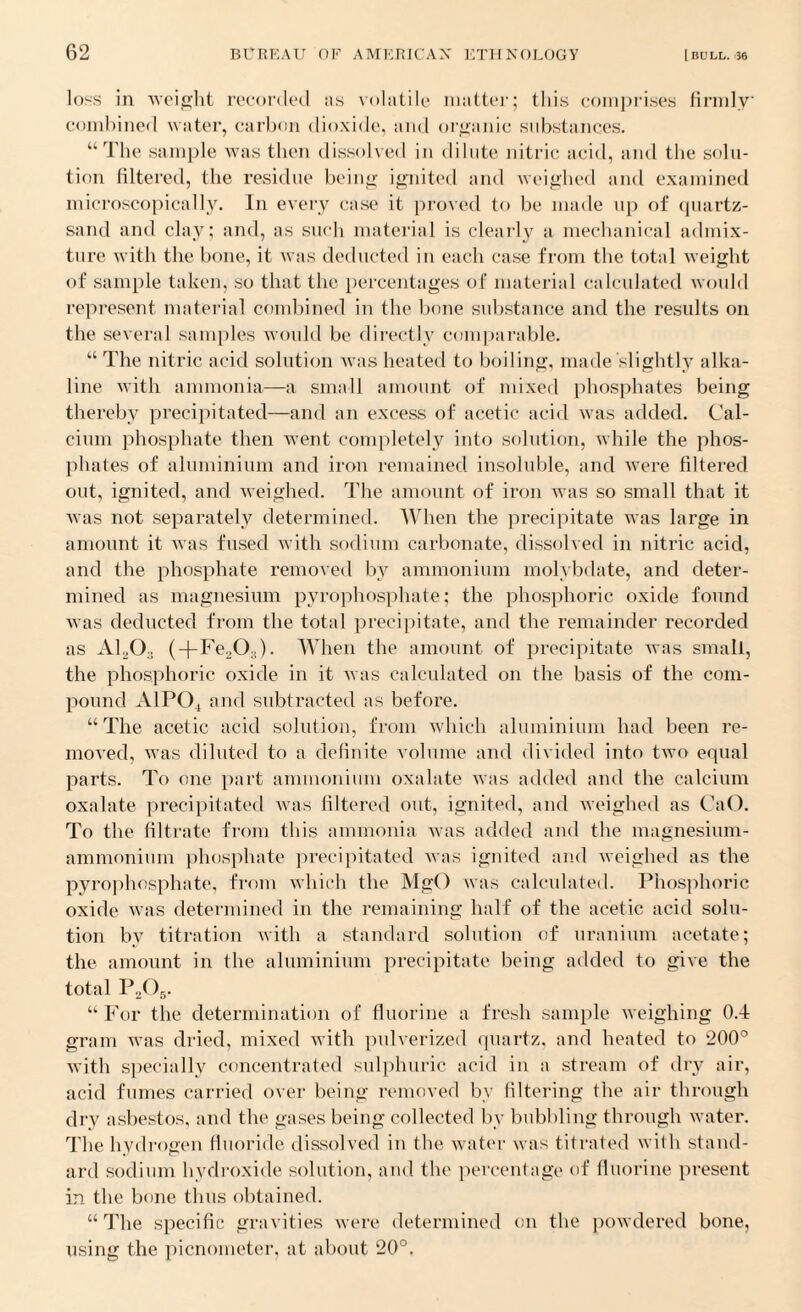 loss in weight recorded as volatile matter; this comprises firmly combined water, carbon dioxide, and organic substances. “The sample was then dissolved in dilute nitric acid, and the solu¬ tion filtered, the residue being ignited and weighed and examined microscopically. In every case it proved to be made up of quartz- sand and clay; and, as such material is clearly a mechanical admix¬ ture with the bone, it was deducted in each case from the total weight of sample taken, so that the percentages of material calculated would represent material combined in the bone substance and the results on the several samples would be directly comparable. “ The nitric acid solution was heated to boiling, made slightly alka¬ line with ammonia—a small amount of mixed phosphates being thereby precipitated—and an excess of acetic acid was added. Cal¬ cium phosphate then went completely into solution, while the phos¬ phates of aluminium and iron remained insoluble, and were filtered out, ignited, and weighed. The amount of iron was so small that it was not separately determined. When the precipitate was large in amount it was fused with sodium carbonate, dissolved in nitric acid, and the phosphate removed by ammonium molybdate, and deter¬ mined as magnesium pyrophosphate; the phosphoric oxide found was deducted from the total precipitate, and the remainder recorded as A1203 (+Fe203). When the amount of precipitate was small, the phosphoric oxide in it was calculated on the basis of the com¬ pound A1P04 and subtracted as before. “The acetic acid solution, from which aluminium had been re¬ moved, was diluted to a definite volume and divided into two equal parts. To one part ammonium oxalate was added and the calcium oxalate precipitated was filtered out, ignited, and weighed as CaO. To the filtrate from this ammonia was added and the magnesium- ammonium phosphate precipitated was ignited and weighed as the pyrophosphate, from which the MgO was calculated. Phosphoric oxide was determined in the remaining half of the acetic acid solu¬ tion by titration with a standard solution of uranium acetate; the amount in the aluminium precipitate being added to give the total P205. “For the determination of fluorine a fresh sample weighing 0.4 gram was dried, mixed with pulverized quartz, and heated to 200° with specially concentrated sulphuric acid in a stream of dry air, acid fumes carried over being removed by filtering the air through dry asbestos, and the gases being collected by bubbling through water. The hydrogen fluoride dissolved in the water was titrated with stand¬ ard sodium hydroxide solution, and the percentage of fluorine present in the bone thus obtained. “The specific gravities were determined on the powdered bone, using the picnoineter, at about 20°.