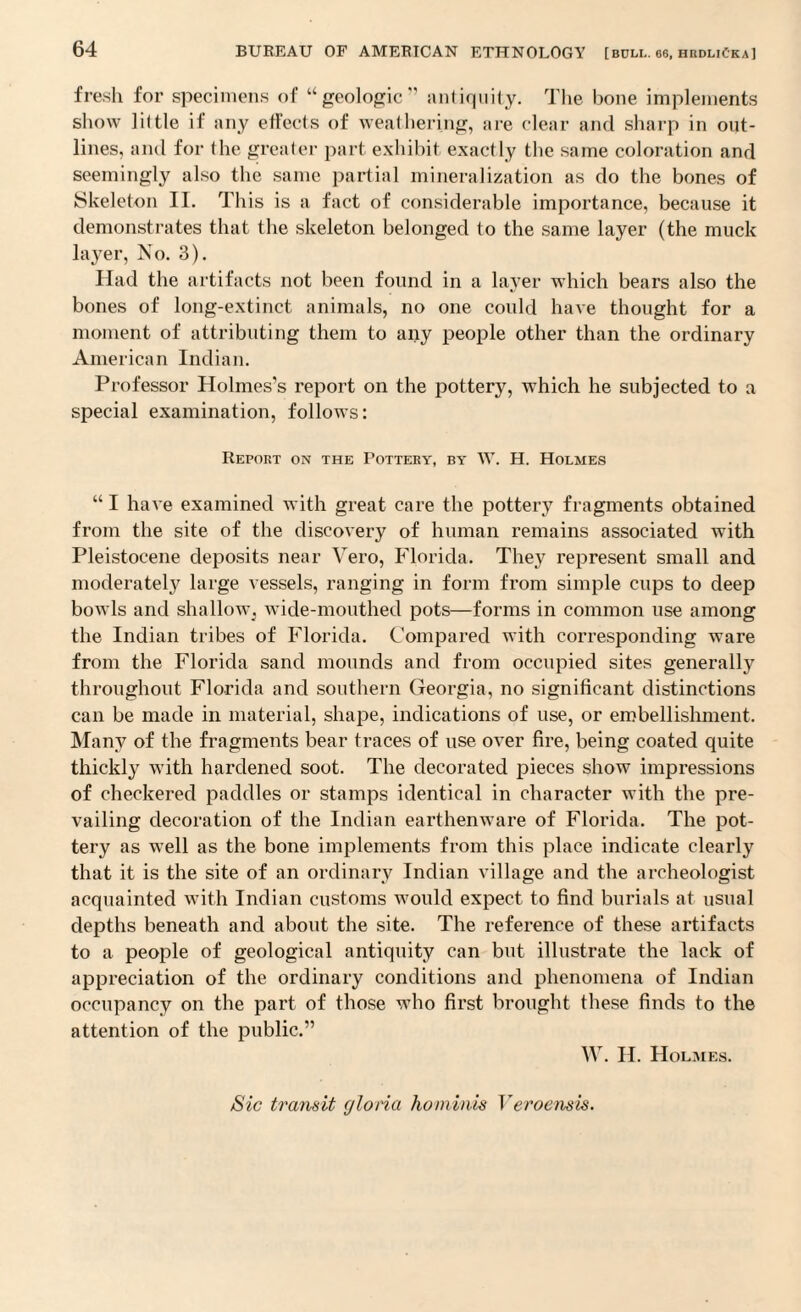 fresh for specimens of “geologic'’ antiquity. The bone implements show lit tie if any etfects of weathering, are clear and sharp in out¬ lines, and for the greater part exhibit exactly the same coloration and seemingly also the same partial mineralization as do the bones of Skeleton II. This is a fact of considerable importance, because it demonstrates that the skeleton belonged to the same layer (the muck layer, No. 3). Had the artifacts not been found in a layer which bears also the bones of long-extinct animals, no one could have thought for a moment of attributing them to any people other than the ordinary American Indian. Professor Holmes’s report on the pottery, which he subjected to a special examination, follows: Report on the Pottery, by W. H. Holmes “ I have examined with great care the pottery fragments obtained from the site of the discovery of human remains associated with Pleistocene deposits near Vero, Florida. They represent small and moderately large vessels, ranging in form from simple cups to deep bowls and shallow^ wide-mouthed pots—forms in common use among the Indian tribes of Florida. Compared with corresponding ware from the Florida sand mounds and from occupied sites generally throughout Florida and southern Georgia, no significant distinctions can be made in material, shape, indications of use, or embellishment. Many of the fragments bear traces of use over fire, being coated quite thickly with hardened soot. The decorated pieces show impressions of checkered paddles or stamps identical in character with the pre¬ vailing decoration of the Indian earthenware of Florida. The pot¬ tery as well as the bone implements from this place indicate clearly that it is the site of an ordinary Indian village and the archeologist acquainted with Indian customs would expect to find burials at usual depths beneath and about the site. The reference of these artifacts to a people of geological antiquity can but illustrate the lack of appreciation of the ordinary conditions and phenomena of Indian occupancy on the part of those who first brought these finds to the attention of the public.” W. II. Holmes. Sic transit gloria ho m inis Veroensis.