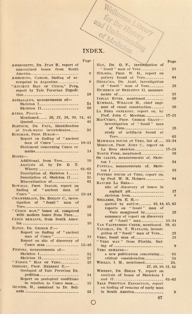 INDEX Pago Ambrosetti, Dr. .Tuan B., report of mineralized bones from South America_ 9 Ameghino, Carlos, finding of ar- rowpoint in Argentina- 9 “Ancient Man of Cozco,” Peru, report by Yale Peruvian Expedi¬ tion _ 10 Astragalus, measurements of— Skeleton I- 54 Skeleton II_ 59 Ayers, Frank— Mentioned_ 26, 27, 28, 30, 31, 42 Quoted--- 42 Bartsch, Dr. Paul, identification of freshwater invertebrates_ 33 Bingham, Prof. Hiram— Report on finding of “ ancient man of Cuzco ”_10-11 Statement concerning Cuzco re¬ mains_ 14 Bones— Additional, from Vero_ 59 Analysis of, by Dr. E. T. Wherry_61-63 Description of, Skeleton I_ 51 Description of, Skeleton II_ 55 Mineralization of_ 61 Bowman, Prof. Isaiah, report on finding of “ ancient man of Cuzco ”_12-14 Chamberlain, Dr. Rollin C., inves¬ tigation of “ fossil ” man of Vero_ 23 “ Cuzco man, bones of, compared with modern bones from Peru_ 16 Cuzco remains, from South Amer¬ ica _ 10 Eaton, Dr. George F.—- Report on finding of “ ancient man of Cuzco ”_ 14 Report on site of discovery of Cuzco man_15-16 Femora, measurements of— Skeleton I_ 52 Skeleton II_ 57 “ Fossil ” Man of Vero_ 23 Gregory, Prof. Herbert E.— Geologist of Yale Peruvian Ex¬ pedition_ 14 Report on geological conditions in relation to Cuzco man_ 15 Gunter, H., assistant to Dr. Sell- ards_ 23 > / / Page Hay, Dr. O. F., investigation of “ fossil ’’ man of Vero_ 23 Holmes, Prof. W. II., report on pottery found at Vero_ 64 IIrdliCka, Dr. AleS, investigation of “ fossil ” man of Vero_ 23 Humerus of Skeleton II, measure¬ ments of_ 57 Indian River, mentioned_ 39 Kimball, William H., chief engi¬ neer of canal construction_• 39 La Brea skeleton, report on, by Prof. John C. Merriam_17-21 MacCurdy, Prof. George Grant— investigation of “ fossil ” man of Vero_ 23 study of artifacts found at Vero_ 63 Mammals found at Vero, list of_33-34 Merriam, Prof. John C., report on La Brea skeleton___17-21 North Fork, mentioned_ 39 Os calcis, measurements of, Skele¬ ton I_ 54 Patella, measurements of, Skele¬ ton I_ 53 Pottery found at Vero, report on, by Prof. W. H. Holmes_ 64 Rancho La Brea— site of discovery of bones in asphalt pit_ 17 skeleton from_ 9 Sellards, Dr. E. H.— quoted by author_ 43, 44, 45, 65 reports on “ fossil ” man of Vero mentioned by_ 23 summary of report on discovery of “ fossil ” man_23-34 Van Valtenberg Creek, mentioned- 39, 41 Vaughan, Dr. T. Wayland, investi¬ gation of “ fossil ” man of Vero_ 23 Vero, fossil man of_ 23 “ Vero man ” from Florida, find¬ ing of_ 9 Vero remains— a new publication concerning-_ 65 critical consideration_ 34 Weills, I. M., mentioned_ 24, 27, 28, 30, 31, 42 Wherry, Dr. Edgar T., report on analysis of bones of Skeletons I and II-61-63 Yale Peruvian Expedition, report on finding of remains of early man in South America_ 9 o