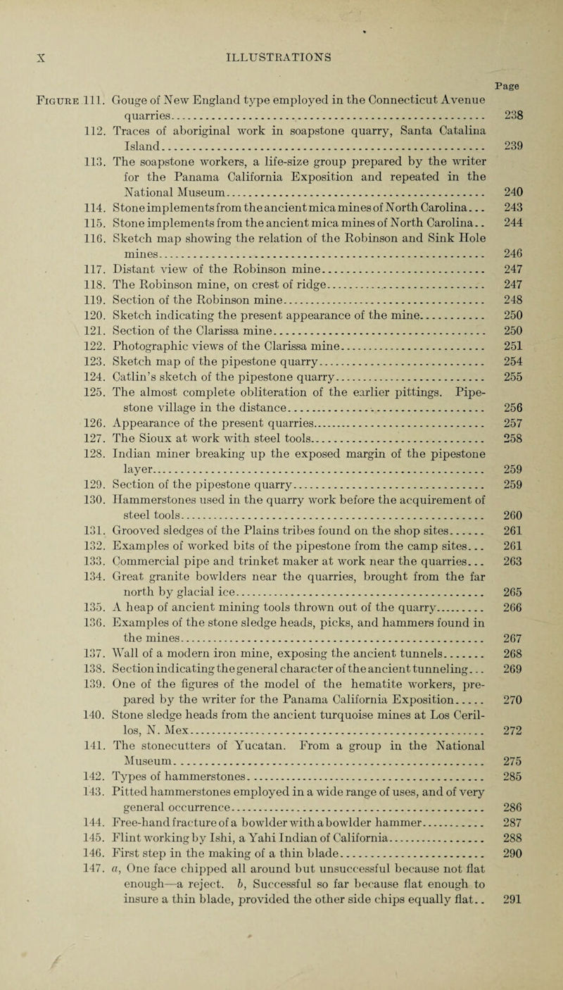 Page Figure 111. Gouge of New England type employed in the Connecticut Avenue quarries. 238 112. Traces of aboriginal work in soapstone quarry, Santa Catalina Island. 239 113. The soapstone workers, a life-size group prepared by the writer for the Panama California Exposition and repeated in the National Museum. 240 114. Stone implements from the ancient mica mines of North Carolina... 243 115. Stone implements from the ancient mica mines of North Carolina.. 244 116. Sketch map showing the relation of the Robinson and Sink Hole mines. 246 117. Distant view of the Robinson mine. 247 118. The Robinson mine, on crest of ridge. 247 119. Section of the Robinson mine. 248 120. Sketch indicating the present appearance of the mine. 250 121. Section of the Clarissa mine. 250 122. Photographic views of the Clarissa mine. 251 123. Sketch map of the pipestone quarry. 254 124. Catlin’s sketch of the pipestone quarry. 255 125. The almost complete obliteration of the earlier pittings. Pipe¬ stone village in the distance. 256 126. Appearance of the present quarries. 257 127. The Sioux at work with steel tools. 258 128. Indian miner breaking up the exposed margin of the pipestone layer. 259 129. Section of the pipestone quarry. 259 130. Hammerstones used in the quarry work before the acquirement of steel tools. 260 131. Grooved sledges of the Plains tribes found on the shop sites. 261 132. Examples of worked bits of the pipestone from the camp sites... 261 133. Commercial pipe and trinket maker at work near the quarries... 263 134. Great granite bowlders near the quarries, brought from the far north by glacial ice. 265 135. A heap of ancient mining tools thrown out of the quarry. 266 136. Examples of the stone sledge heads, picks, and hammers found in the mines. 267 137. Wall of a modern iron mine, exposing the ancient tunnels. 268 138. Section indicating the general character of the ancient tunneling... 269 139. One of the figures of the model of the hematite workers, pre¬ pared by the writer for the Panama California Exposition. 270 140. Stone sledge heads from the ancient turquoise mines at Los Ceril- los, N. Mex. 272 141. The stonecutters of Yucatan. From a group in the National Museum. 275 142. Types of hammerstones. 285 143. Pitted hammerstones employed in a wide range of uses, and of very general occurrence. 286 144. Free-hand fracture of a bowlder with a bowlder hammer. 287 145. Flint working by Ishi, a Yahi Indian of California. 288 146. First step in the making of a thin blade. 290 147. a, One face chipped all around but unsuccessful because not flat enough—a reject, b, Successful so far because flat enough to insure a thin blade, provided the other side chips equally flat.. 291