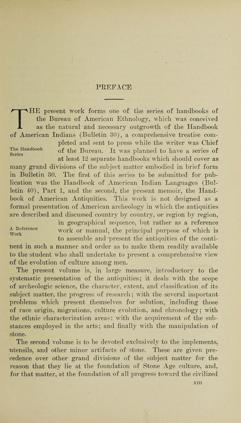 PREFACE The Handbook Series A Reference Work THE present work forms one of the series of handbooks of the Bureau of American Ethnology, which was conceived as the natural and necessary outgrowth of the Handbook of American Indians (Bulletin 30), a comprehensive treatise com¬ pleted and sent to press wdiile the writer was Chief of the Bureau. It was planned to have a. series of at least 12 separate handbooks which should cover as many grand divisions of the subject matter embodied in brief form in Bulletin 30. The first of this series to be submitted for pub¬ lication was the Handbook of American Indian Languages (Bul¬ letin 40), Part 1, and the second, the present memoir, the Hand¬ book of American Antiquities. This work is not designed as a formal presentation of American archeology in which the antiquities are described and discussed country by country, or region by region, in geographical sequence, but rather as a reference work or manual, the principal purpose of which is to assemble and present the antiquities of the conti¬ nent in such a manner and order as to make them readily available to the student who shall undertake to present a comprehensive view of the evolution of culture among men. The present volume is, in large measure, introductory to the systematic presentation of the antiquities; it deals with the scope of archeologic science, the character, extent, and classification of its subject matter, the progress of research; with the several important problems which present themselves for solution, including those of race origin, migrations, culture evolution, and chronology; with the ethnic characterization areas; with the acquirement of the sub¬ stances employed in the arts; and finally with the manipulation of stone. The second volume is to be devoted exclusively to the implements, utensils, and other minor artifacts of stone. These are given pre¬ cedence over other grand divisions of the subject matter for the reason that they lie at the foundation of Stone Age culture, and, for that matter, at the foundation of all progress toward the civilized