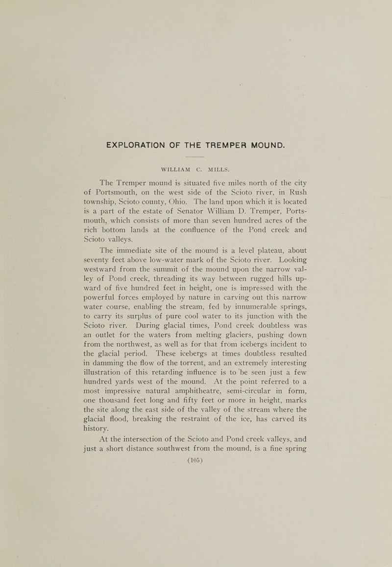 WILLIAM C. MILLS. The Tremper mound is situated five miles north of the city of Portsmouth, on the west side of the Scioto river, in Rush township, Scioto county, Ohio. The land upon which it is located is a part of the estate of Senator William D. Tremper, Ports¬ mouth, which consists of more than seven hundred acres of the rich bottom lands at the confluence of the Pond creek and Scioto valleys. The immediate site of the mound is a level plateau, about seventy feet above low-water mark of the Scioto river. Looking westward from the summit of the mound upon the narrow val¬ ley of Pond creek, threading its way between rugged hills up¬ ward of five hundred feet in height, one is impressed with the powerful forces employed by nature in carving out this narrow water course, enabling the stream, fed by innumerable springs, to carry its surplus of pure cool water to its junction with the Scioto river. During glacial times. Pond creek doubtless was an outlet for the waters from melting glaciers, pushing down from the northwest, as well as for that from icebergs incident to the glacial period. These icebergs at times doubtless resulted in damming the flow of the torrent, and an extremely interesting illustration of this retarding influence is to 'be seen just a few hundred yards west of the mound. At the point referred to a most impressive natural amphitheatre, semi-circular in form, one thousand feet long and flfty feet or more in height, marks the site along the east side of the valley of the stream where the glacial flood, breaking the restraint of the ice, has carved its history. At the intersection of the Scioto and Pond creek valleys, and just a short distance southwest from the mound, is a fine spring
