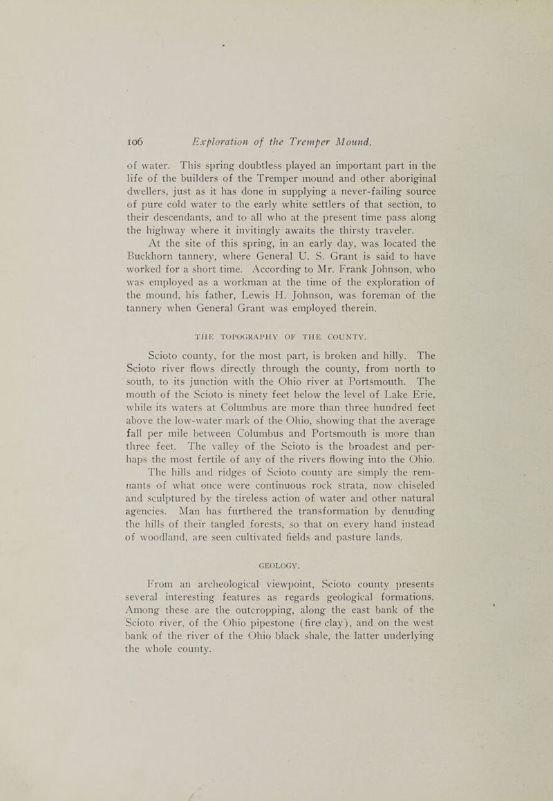 of water. This spring doubtless played an important part in the life of the builders of the Tremper mound and other aboriginal dwellers, just as it has done in supplying a never-failing source of pure cold water to the early white settlers of that section, to their descendants, and to all who at the present time pass along the highway where it invitingly awaits the thirsty traveler. At the site of this spring, in an early day, was located the Buckhorn tannery, where General U. S. Grant is said to have worked for a short time. According to Mr. Frank Johnson, who was employed as a workman at the time of the exploration of the mound, his father, Lewis H. Johnson, was foreman of the tannery when General Grant was employed therein. THE TOPOGRAPHY OF THE COUNTY. Scioto county, for the most part, is broken and hilly. The Scioto river flows directly through the county, from north to south, to its junction with the Ohio river at Portsmouth. The mouth of the Scioto is ninety feet below the level of Lake Erie, while its waters at Columbus are more than three hundred feet above the low-water mark of the Ohio, showing that the average fall per mile between Columbus and Portsmouth is more than three feet. The valley of the Scioto is the broadest and per¬ haps the most fertile of any of the rivers flowing into the Ohio. The hills and ridges of Scioto county are simply the rem¬ nants of what once were continuous rock strata, now chiseled and sculptured by the tireless action of water and other natural agencies. Man has furthered the transformation by denuding the hills of their tangled forests, so that on every hand instead of woodland, are seen cultivated fields and pasture lands. GEOLOGY. From an archeological viewpoint, Scioto county presents several interesting features as regards geological formations. Among these are the outcropping, along the east bank of the Scioto river, of the Ohio pipestone (fire clay), and on the west bank of the river of the Ohio black shale, the latter underlying the whole county.