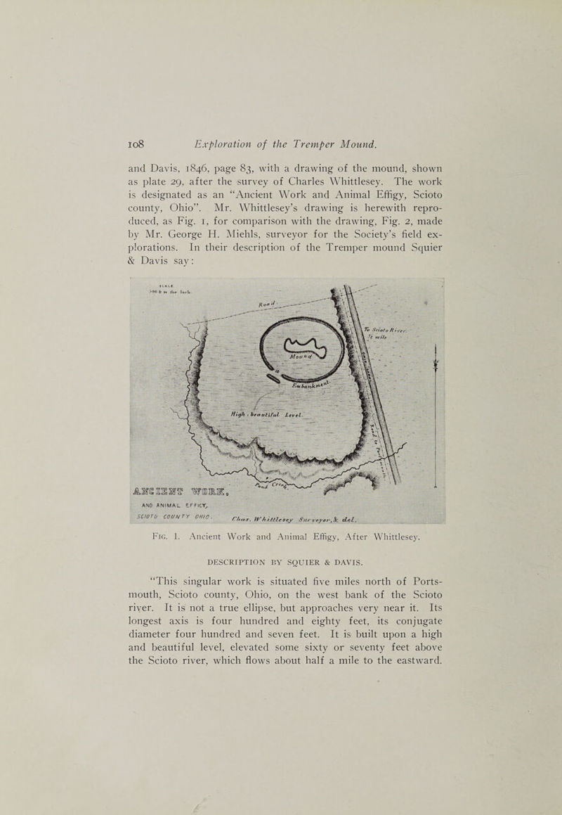 and Davis, 1846, page 83, with a drawing of the mound, shown as plate 29, after the survey of Charles Whittlesey. The work is designated as an “Ancient Work and Animal Effigy, Scioto county, Ohio”. Mr. Whittlesey’s drawing is herewith repro¬ duced, as Fig. I, for comparison with the drawing. Fig. 2, made hy Mr. George H. Miehls, surveyor for the Society’s field ex¬ plorations. In their description of the Tremper mound Squier &amp; Davis say: AND ANIMAL EFFICY^ SCIOTO COU/^TY OHIO. C/rns. tvSu^-veyar-,Sc clel. Fig. 1. Ancient Work and Animal Effigy, After Whittlesey. DESCRIPTION BY SQUIER &amp; DAVIS. “This singular work is situated five miles north of Ports¬ mouth, Scioto county, Ohio, on the west bank of the Scioto river. It is not a true ellipse, but approaches very near it. Its longest axis is four hundred and eighty feet, its conjugate diameter four hundred and seven feet. It iS’ built upon a high and beautiful level, elevated some sixty or seventy feet above the Scioto river, which flows about half a mile to the eastward.