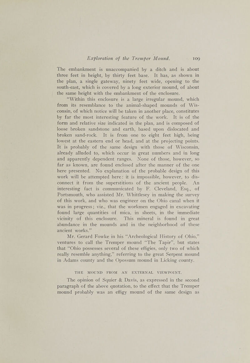 The embankment is unaccompanied by a ditch and is about three feet in height, by thirty feet base. It has, as shown in the plan, a single gateway, ninety feet wide, opening to the south-east, which is covered by a long exterior mound, of about the same height with the embankment of the enclosure. “Within this enclosure is a large irregular mound, which from its resemblance to the animal-shaped mounds of Wis¬ consin, of which notice will be taken in another place, constitutes by far the most interesting feature of the work. It is of the form and relative size indicated in the plan, and is composed of loose broken sandstone and earth, based upon dislocated and broken sand-rock. It is from one to eight feet high, being lowest at the eastern end or head, and at the projecting points. It is probably of the same design with those of Wisconsin, already alluded to, which occur in great numbers and in long and apparently dependent ranges. None of those, however, so far as known, are found enclosed after the manner of the one here presented. No explanation of the probable design of this work will be attempted here: it is impossible, however, to dis¬ connect it from the superstitions of the ancient people. An interesting fact is communicated by F. Cleveland, Esq., of Portsmouth, who assisted Air. Whittlesey in making the survey of this work, and who was engineer on the Ohio canal when it was in progress; viz., that the workmen engaged in excavating found large quantities of mica, in sheets, in the immediate vicinity of this enclosure. This mineral is found in great abundance in the mounds and in the neighborhood of these ancient works.” Air. Gerard Fowke in his “Archeological History of Ohio,” ventures to call the Tremper mound “The Tapir”, but states that “Ohio possesses several of these effigies, only two of which really resemble anything,” referring to the great Serpent mound in Adams county and the Opossum mound in Licking county. THE MOUND FROM AN EXTERNAL VIEWPOINT. The opinion of Squier &amp; Davis, as expressed in the second paragraph of the above quotation, to the effect that the Tremper mound probably was an effigy mound of the same design as