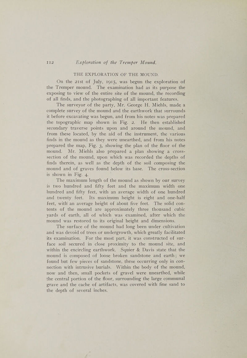 THE EXPLORATION OE THE MOUND. On the 21 st of July, 1915, was begun the exploration of the Tremper mound. The examination had as its purpose the exposing to view of the entire site of the mound, the recording of all finds, and the photographing of all important features. The surveyor of the party, Mr. George H. Miehls, made; a complete survey of the mound and the earthwork that surrounds it before excavating was begun, and from his notes was prepared the topographic map shown in Fig. 2. He then established secondary traverse points upon and around the mound, and from these located, by the aid of the instrument, the various finds in the mound as they were unearthed, and from his notes prepared the map, Fig. 3, showing the plan of the floor of the mound. Mr. Miehls also prepared a plan showing a cross- section of the mound, upon which was recorded the depths of finds therein, as well as the depth of the soil composing the mound and of graves found below its base. The cross-section is shown in Fig. 4. The maximum length of the mound as shown by our survey is two hundred and fifty feet and the maximum width one hundred and fifty feet, with an average width of one hundred and twenty feet. Its maximum height is eight and one-half feet, with an average height of about five feet. The solid con¬ tents of the mound are approximately three thousand cubic yards of earth, all of which was examined, after which the mound was restored to its original height and dimensions. The surface of the mound had long been under cultivation and was devoid of trees or undergrowth, which greatly facilitated its examination. For the most part, it was constructed of sur¬ face soil secured in close proximity to the mound site, and within the encircling earthwork. Squier &amp; Davis state that the mound is composed of loose broken sandstone and earth; we found but few pieces of sandstone, these occurring only in con¬ nection with intrusive burials. Within the body of the mound, now and then, small pockets of gravel were unearthed, while the central portion of the floor, surrounding the large communal grave and the cache of artifacts, was covered with fine sand to the depth of several inches.