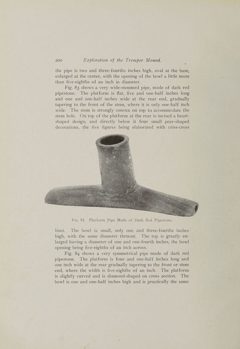 the pipe is two and three-fourths inches high, oval at the base, enlarged at the center, with the opening of the bowl a little more than five-eighths of an inch in diameter. Fig. 83 shows a very wide-stemmed pipe, made of dark red pipestone. The platform is flat, five and one-half inches long and one and one-half inches wide at the rear end, gradually tapering to the front of the stem, where it is only one-half inch wide. The stem is strongly convex on top to, accommodate the stem hole. On top of the platform at the rear is incised a heart- shaped design, and directly below it four small pear-shaped decorations, the five figures being elaljorated with criss-cross Fig. 84. Platform Pipe Made of Dark Red Pipestone. lines. The bowl is small, only one and three-fourths inches high, with the same diameter thruout. The top is greatly en¬ larged having a diameter of one and one-fourth inches, the bowl opening being flve-eighths of an inch across. Fig. 84 shows a very symmetrical pipe made of dark red pipestone. The platform is four and one-half inches long and one inch wide at the rear gradually tapering to the front or stem end, where the width is five-eighths of an inch. The platform is slightly curved and is diamond-shaped on cross section. The bowl is one and one-half inches high and is practically the same