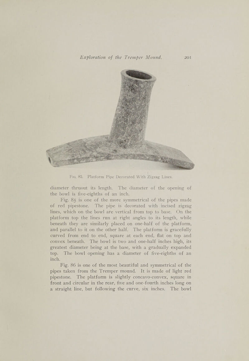Fig. 85. Platform Pipe Decorated With Zigzag Lines. diameter thniout its length. The diameter of the opening of the bowl is five-eighths of an inch. Fig. 85 is one of the more symmetrical of the pipes made of red pipestone. The pipe is decorated with incised zigzag lines, which on the bowl are vertical from top to base. On the platform top the lines run at right angles to its length, while beneath they are similarly placed on one-half of the platform, and parallel to it on the other half. The platform is gracefully curved from end to end, square at each end, flat on top and convex beneath. The bowl is two and one-half inches high, its greatest diameter being at the base, with a gradually expanded top. The bowl opening has a diameter of five-eighths of an inch. Fig. 86 is one of the most beautiful and symmetrical of the pipes taken from the Tremper mound. It is made of light red pipestone. The platform is slightly concavo-convex, square in front and circular in the rear, five and one-fourth inches long on a straight line, but following the curve, six inches. The bowl