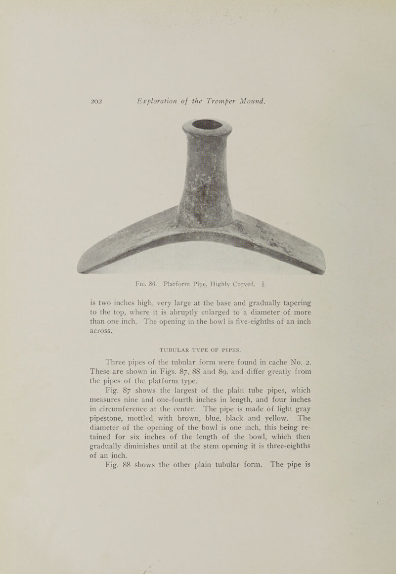 Fig. 80. Platform Pipe, Highly Curved, i. is two inches high, very large at the base and gradually tapering to the top, where it is abruptly enlarged to a diameter of more than one inch. The opening in the bowl is five-eighths of an inch across. TUBULAR TYPE OF PIPES. Three pipes of the tubular form were found in cache No. 2. These are shown in Figs. 87, 88 and 89, and differ greatly from the pipes of the platform type. Fig. 87 shows the largest of the plain tube pipes, which measures nine and one-fourth inches in length, and four inches in circumference at the center. The pipe is made of light gray pipestone, mottled with brown, blue, black and yellow. The diameter of the opening of the bowl is one inch, this being re¬ tained for six inches of the length of the bowl, which then gradually diminishes until at the stem opening it is three-eighths of an inch. Fig. 88 shows the other plain tubular form. The pipe is