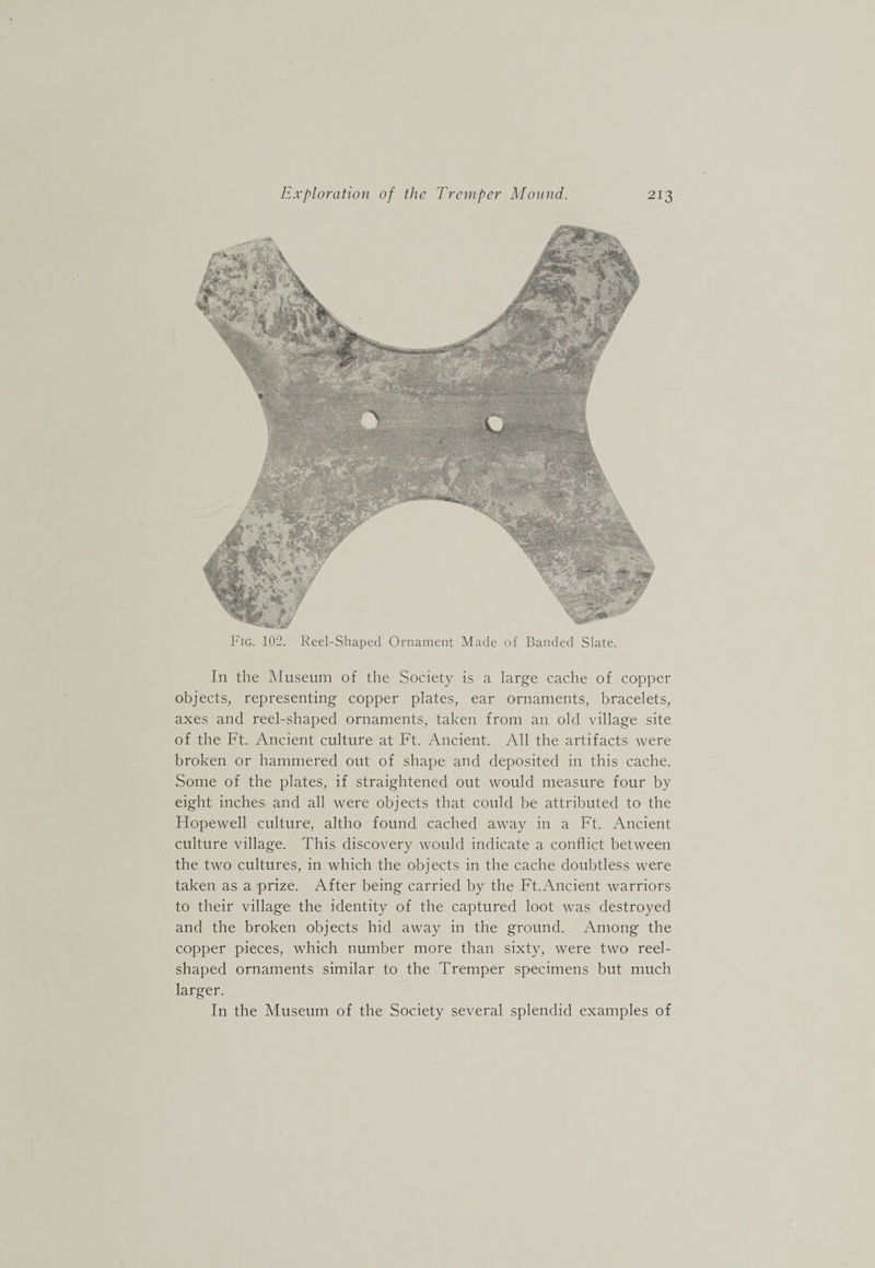 Fig. 102. Reel-S'haped Ornament Made of Banded Slate. In the hluseum of the Society is a large cache of copper objects, representing copper plates, ear ornaments, bracelets, axes and reel-shaped ornaments, taken from an old village site of the Ft. Ancient culture at Ft. Ancient. All the artifacts were broken or hammered out of shape and deposited in this cache. Some of the plates, if straightened out would measure four by eight inches and all were objects that could be attributed to the Flopewell culture, altho found cached away in a Ft. Ancient culture village. This discovery would indicate a conflict between the two cultures, in which the objects in the cache doubtless were taken as a prize. After being carried by the Ft.Ancient warriors to their village the identity of the captured loot was destroyed and the broken objects hid away in the ground. Among the copper pieces, which number more than sixty, were two reel- shaped ornaments similar to the Tremper specimens but much larger. In the Museum of the Society several splendid examples of