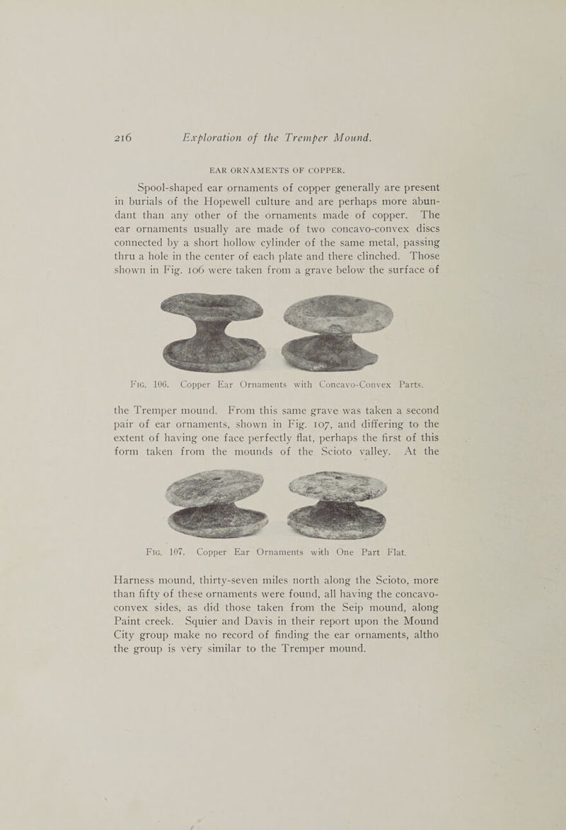 EAR ORNAMENTS OF COPPER. Spool-shaped ear ornaments of copper generally are present in burials of the Hopewell culture and are perhaps more abun¬ dant than any other of the ornaments made of copper. The ear ornaments usually are made of two concavo-convex discs connected by a short hollow cylinder of the same metal, passing thru a hole in the center of each plate and there clinched. Those shown in Fig. io6 were taken from a grave below the surface of Fig. lOG. Copper Ear Ornaments with Concavo-Convex Parts. the Tremper mound. From this same grave was taken a second pair of ear ornaments, shown in Fig. 107, and differing to the extent of having one face perfectly flat, perhaps the first of this form taken from the mounds of the Scioto valley. At the Fig. 107. Copper Ear Ornaments with One Part Flat. Harness mound, thirty-seven miles north along the Scioto, more than fifty of these ornaments were found, all having the concavo- convex sides, as did those taken from the Seip mound, along Paint creek. Squier and Davis in their report upon the Mound City group make no record of finding the ear ornaments, altho the group is very similar to the Tremper mound.