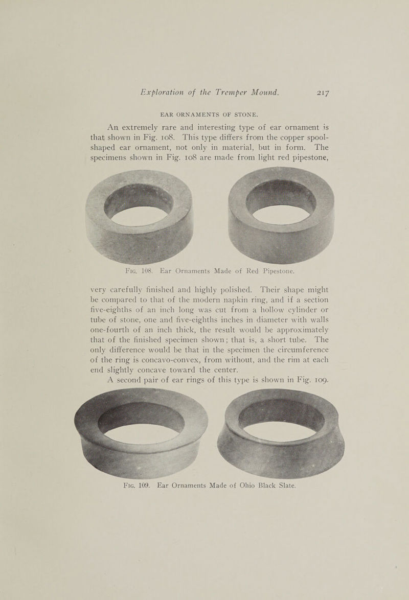 EAR ORNAMENTS OF STONE. An extremely rare and interesting type of ear ornament is that shown in Fig. 108. This type differs from the copper spool¬ shaped ear ornament, not only in material, but in form. The specimens shown in Fig. 108 are made from light red pipestone, Fig. 108. Ear Ornaments Made of Red Pipestone. very carefully finished and highly polished. Their shape might be compared to that of the modern napkin ring, and if a section five-eighths of an inch long was cut from a hollow cylinder or tube of stone, one and five-eighths inches in diameter with walls one-fourth of an inch thick, the result would be approximately that of the finished specimen shown; that is, a short tube. The only difference would be that in the specimen the circumference of the ring is concavo-convex, from without, and the rim at each end slightly concave toward the center. A second pair of ear rings of this type is shown in Fig. 109. Fig. 109. Ear Ornaments Made of Ohio Black Slate.
